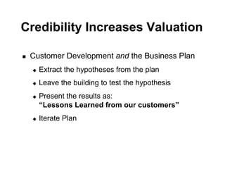 Credibility Increases Valuation

!    Customer Development and the Business Plan
     "    Extract the hypotheses from the plan
     "    Leave the building to test the hypothesis
     "    Present the results as:
          “Lessons Learned from our customers”
     "    Iterate Plan
 