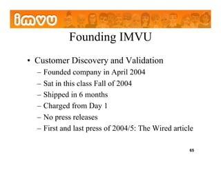 Founding IMVU
•  Customer Discovery and Validation
  –  Founded company in April 2004
  –  Sat in this class Fall of 2004
  –  Shipped in 6 months
  –  Charged from Day 1
  –  No press releases
  –  First and last press of 2004/5: The Wired article

                                                    65
 