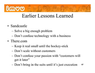 Earlier Lessons Learned
•  Sandcastle
  –  Solve a big enough problem
  –  Don’t confuse technology with a business
•  There.com
  –  Keep it real small until the hockey-stick
  –  Don’t scale without customers
  –  Don’t confuse your passion with “customers will
     get it later”
  –  Don’t bring in the suits until it’s just execution   67
 