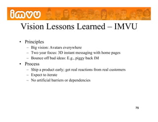 Vision Lessons Learned – IMVU
•  Principles
   –  Big vision: Avatars everywhere
   –  Two year focus: 3D instant messaging with home pages
   –  Bounce off bad ideas: E.g., piggy back IM
•  Process
   –  Ship a product early; get real reactions from real customers
   –  Expect to iterate
   –  No artificial barriers or dependencies




                                                                     75
 