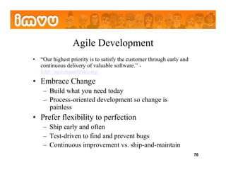 Agile Development
•  “Our highest priority is to satisfy the customer through early and
   continuous delivery of valuable software.” -
   http://agilemanifesto.org/
•  Embrace Change
    –  Build what you need today
    –  Process-oriented development so change is
       painless
•  Prefer flexibility to perfection
    –  Ship early and often
    –  Test-driven to find and prevent bugs
    –  Continuous improvement vs. ship-and-maintain
                                                                        76
 