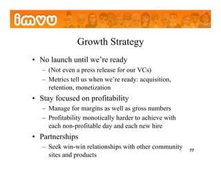 Growth Strategy
•  No launch until we’re ready
   –  (Not even a press release for our VCs)
   –  Metrics tell us when we’re ready: acquisition,
      retention, monetization
•  Stay focused on profitability
   –  Manage for margins as well as gross numbers
   –  Profitability monotically harder to achieve with
      each non-profitable day and each new hire
•  Partnerships
   –  Seek win-win relationships with other community    77
      sites and products
 
