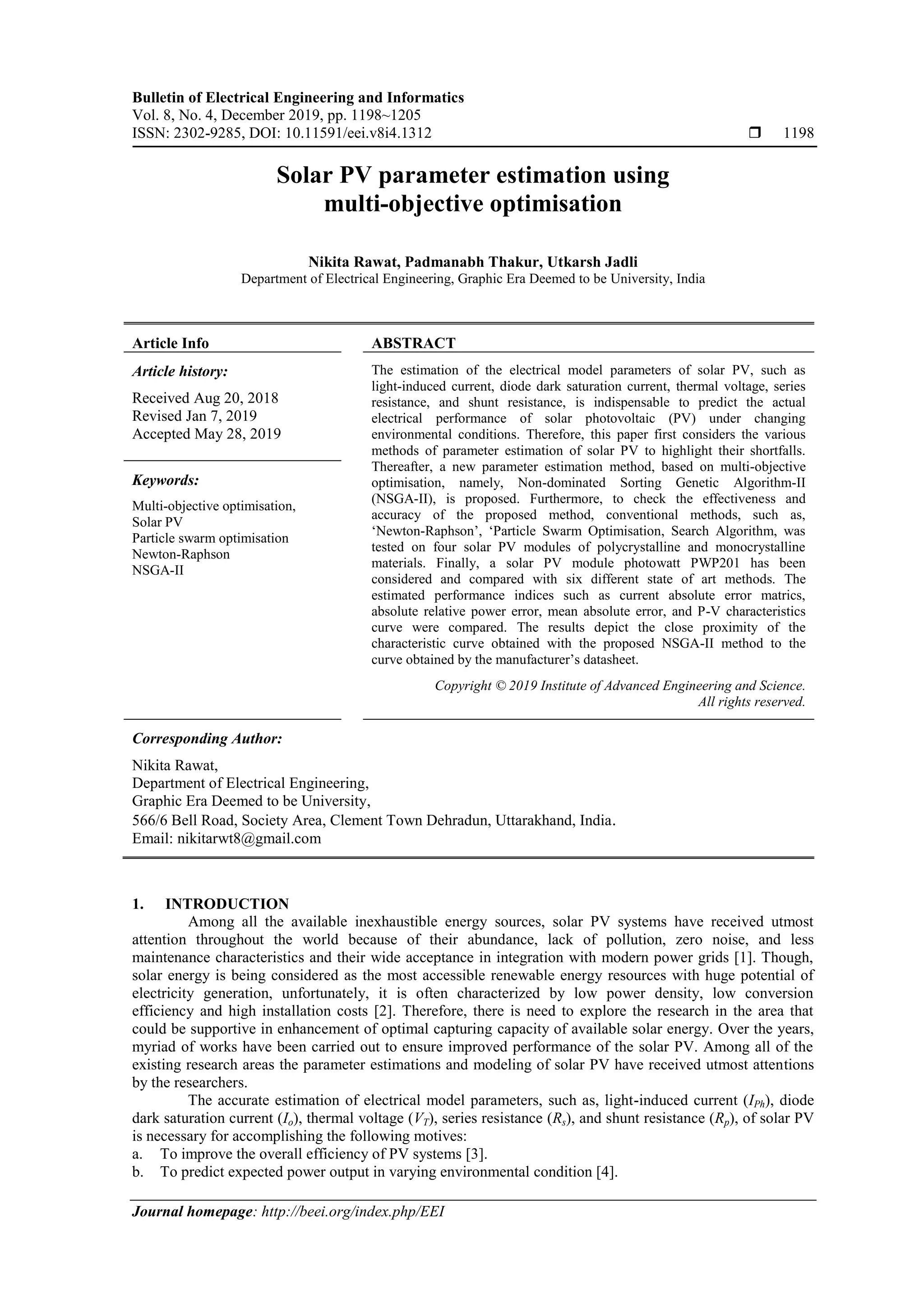 Bulletin of Electrical Engineering and Informatics Vol. 8, No. 4, December 2019, pp. 1198~1205 ISSN: 2302-9285, DOI: 10.11591/eei.v8i4.1312  1198 Journal homepage: http://beei.org/index.php/EEI Solar PV parameter estimation using multi-objective optimisation Nikita Rawat, Padmanabh Thakur, Utkarsh Jadli Department of Electrical Engineering, Graphic Era Deemed to be University, India Article Info ABSTRACT Article history: Received Aug 20, 2018 Revised Jan 7, 2019 Accepted May 28, 2019 The estimation of the electrical model parameters of solar PV, such as light-induced current, diode dark saturation current, thermal voltage, series resistance, and shunt resistance, is indispensable to predict the actual electrical performance of solar photovoltaic (PV) under changing environmental conditions. Therefore, this paper first considers the various methods of parameter estimation of solar PV to highlight their shortfalls. Thereafter, a new parameter estimation method, based on multi-objective optimisation, namely, Non-dominated Sorting Genetic Algorithm-II (NSGA-II), is proposed. Furthermore, to check the effectiveness and accuracy of the proposed method, conventional methods, such as, ‘Newton-Raphson’, ‘Particle Swarm Optimisation, Search Algorithm, was tested on four solar PV modules of polycrystalline and monocrystalline materials. Finally, a solar PV module photowatt PWP201 has been considered and compared with six different state of art methods. The estimated performance indices such as current absolute error matrics, absolute relative power error, mean absolute error, and P-V characteristics curve were compared. The results depict the close proximity of the characteristic curve obtained with the proposed NSGA-II method to the curve obtained by the manufacturer’s datasheet. Keywords: Multi-objective optimisation, Solar PV Particle swarm optimisation Newton-Raphson NSGA-II Copyright © 2019 Institute of Advanced Engineering and Science. All rights reserved. Corresponding Author: Nikita Rawat, Department of Electrical Engineering, Graphic Era Deemed to be University, 566/6 Bell Road, Society Area, Clement Town Dehradun, Uttarakhand, India. Email: nikitarwt8@gmail.com 1. INTRODUCTION Among all the available inexhaustible energy sources, solar PV systems have received utmost attention throughout the world because of their abundance, lack of pollution, zero noise, and less maintenance characteristics and their wide acceptance in integration with modern power grids [1]. Though, solar energy is being considered as the most accessible renewable energy resources with huge potential of electricity generation, unfortunately, it is often characterized by low power density, low conversion efficiency and high installation costs [2]. Therefore, there is need to explore the research in the area that could be supportive in enhancement of optimal capturing capacity of available solar energy. Over the years, myriad of works have been carried out to ensure improved performance of the solar PV. Among all of the existing research areas the parameter estimations and modeling of solar PV have received utmost attentions by the researchers. The accurate estimation of electrical model parameters, such as, light-induced current (IPh), diode dark saturation current (Io), thermal voltage (VT), series resistance (Rs), and shunt resistance (Rp), of solar PV is necessary for accomplishing the following motives: a. To improve the overall efficiency of PV systems [3]. b. To predict expected power output in varying environmental condition [4]. 