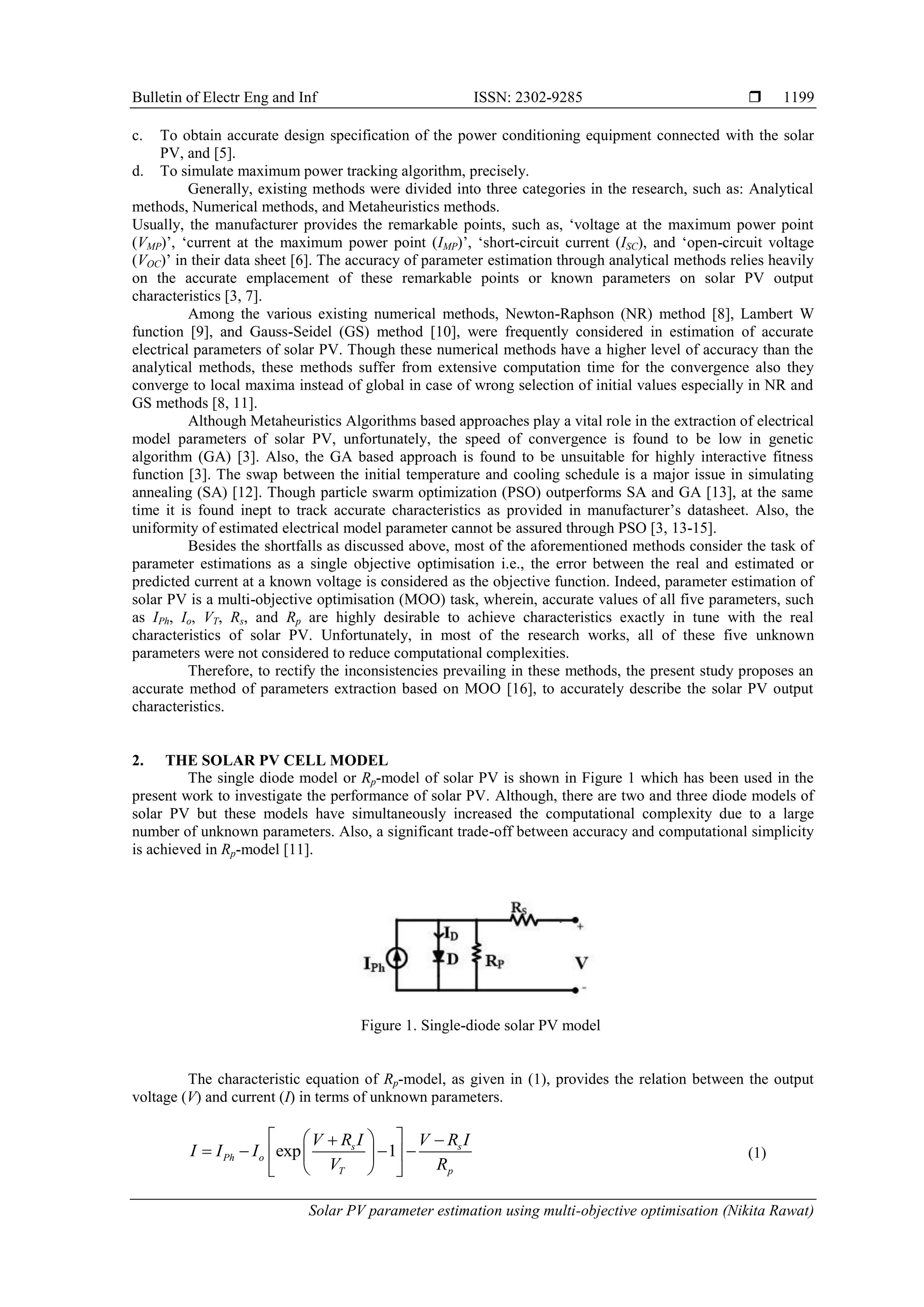Bulletin of Electr Eng and Inf ISSN: 2302-9285  Solar PV parameter estimation using multi-objective optimisation (Nikita Rawat) 1199 c. To obtain accurate design specification of the power conditioning equipment connected with the solar PV, and [5]. d. To simulate maximum power tracking algorithm, precisely. Generally, existing methods were divided into three categories in the research, such as: Analytical methods, Numerical methods, and Metaheuristics methods. Usually, the manufacturer provides the remarkable points, such as, ‘voltage at the maximum power point (VMP)’, ‘current at the maximum power point (IMP)’, ‘short-circuit current (ISC), and ‘open-circuit voltage (VOC)’ in their data sheet [6]. The accuracy of parameter estimation through analytical methods relies heavily on the accurate emplacement of these remarkable points or known parameters on solar PV output characteristics [3, 7]. Among the various existing numerical methods, Newton-Raphson (NR) method [8], Lambert W function [9], and Gauss-Seidel (GS) method [10], were frequently considered in estimation of accurate electrical parameters of solar PV. Though these numerical methods have a higher level of accuracy than the analytical methods, these methods suffer from extensive computation time for the convergence also they converge to local maxima instead of global in case of wrong selection of initial values especially in NR and GS methods [8, 11]. Although Metaheuristics Algorithms based approaches play a vital role in the extraction of electrical model parameters of solar PV, unfortunately, the speed of convergence is found to be low in genetic algorithm (GA) [3]. Also, the GA based approach is found to be unsuitable for highly interactive fitness function [3]. The swap between the initial temperature and cooling schedule is a major issue in simulating annealing (SA) [12]. Though particle swarm optimization (PSO) outperforms SA and GA [13], at the same time it is found inept to track accurate characteristics as provided in manufacturer’s datasheet. Also, the uniformity of estimated electrical model parameter cannot be assured through PSO [3, 13-15]. Besides the shortfalls as discussed above, most of the aforementioned methods consider the task of parameter estimations as a single objective optimisation i.e., the error between the real and estimated or predicted current at a known voltage is considered as the objective function. Indeed, parameter estimation of solar PV is a multi-objective optimisation (MOO) task, wherein, accurate values of all five parameters, such as IPh, Io, VT, Rs, and Rp are highly desirable to achieve characteristics exactly in tune with the real characteristics of solar PV. Unfortunately, in most of the research works, all of these five unknown parameters were not considered to reduce computational complexities. Therefore, to rectify the inconsistencies prevailing in these methods, the present study proposes an accurate method of parameters extraction based on MOO [16], to accurately describe the solar PV output characteristics. 2. THE SOLAR PV CELL MODEL The single diode model or Rp-model of solar PV is shown in Figure 1 which has been used in the present work to investigate the performance of solar PV. Although, there are two and three diode models of solar PV but these models have simultaneously increased the computational complexity due to a large number of unknown parameters. Also, a significant trade-off between accuracy and computational simplicity is achieved in Rp-model [11]. Figure 1. Single-diode solar PV model The characteristic equation of Rp-model, as given in (1), provides the relation between the output voltage (V) and current (I) in terms of unknown parameters. (1) exp 1 s s Ph o T p V R I V R I I I I V R                   