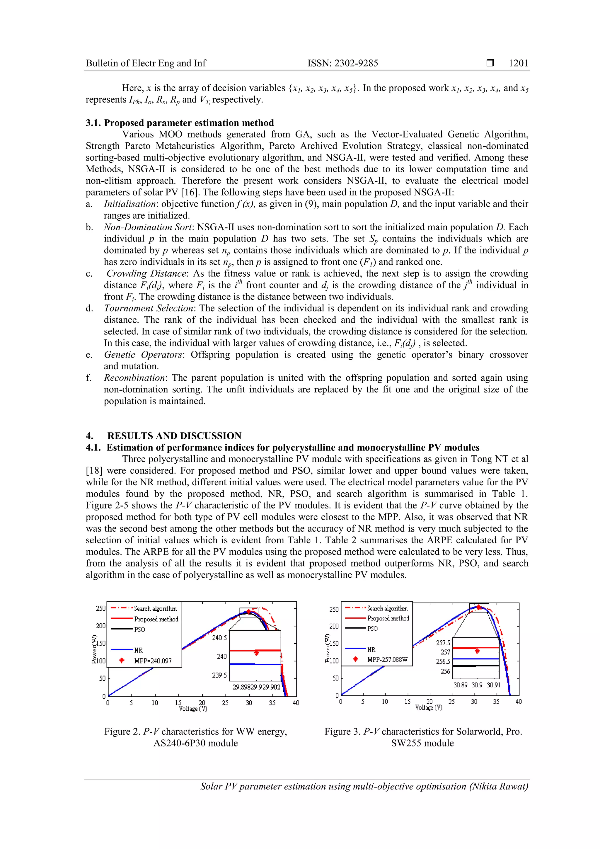 Bulletin of Electr Eng and Inf ISSN: 2302-9285  Solar PV parameter estimation using multi-objective optimisation (Nikita Rawat) 1201 Here, x is the array of decision variables {x1, x2, x3, x4, x5}. In the proposed work x1, x2, x3, x4, and x5 represents IPh, Io, Rs, Rp and VT, respectively. 3.1. Proposed parameter estimation method Various MOO methods generated from GA, such as the Vector-Evaluated Genetic Algorithm, Strength Pareto Metaheuristics Algorithm, Pareto Archived Evolution Strategy, classical non-dominated sorting-based multi-objective evolutionary algorithm, and NSGA-II, were tested and verified. Among these Methods, NSGA-II is considered to be one of the best methods due to its lower computation time and non-elitism approach. Therefore the present work considers NSGA-II, to evaluate the electrical model parameters of solar PV [16]. The following steps have been used in the proposed NSGA-II: a. Initialisation: objective function f (x), as given in (9), main population D, and the input variable and their ranges are initialized. b. Non-Domination Sort: NSGA-II uses non-domination sort to sort the initialized main population D. Each individual p in the main population D has two sets. The set Sp contains the individuals which are dominated by p whereas set np contains those individuals which are dominated to p. If the individual p has zero individuals in its set np, then p is assigned to front one (F1) and ranked one. c. Crowding Distance: As the fitness value or rank is achieved, the next step is to assign the crowding distance Fi(dj), where Fi is the ith front counter and dj is the crowding distance of the jth individual in front Fi. The crowding distance is the distance between two individuals. d. Tournament Selection: The selection of the individual is dependent on its individual rank and crowding distance. The rank of the individual has been checked and the individual with the smallest rank is selected. In case of similar rank of two individuals, the crowding distance is considered for the selection. In this case, the individual with larger values of crowding distance, i.e., Fi(dj) , is selected. e. Genetic Operators: Offspring population is created using the genetic operator’s binary crossover and mutation. f. Recombination: The parent population is united with the offspring population and sorted again using non-domination sorting. The unfit individuals are replaced by the fit one and the original size of the population is maintained. 4. RESULTS AND DISCUSSION 4.1. Estimation of performance indices for polycrystalline and monocrystalline PV modules Three polycrystalline and monocrystalline PV module with specifications as given in Tong NT et al [18] were considered. For proposed method and PSO, similar lower and upper bound values were taken, while for the NR method, different initial values were used. The electrical model parameters value for the PV modules found by the proposed method, NR, PSO, and search algorithm is summarised in Table 1. Figure 2-5 shows the P-V characteristic of the PV modules. It is evident that the P-V curve obtained by the proposed method for both type of PV cell modules were closest to the MPP. Also, it was observed that NR was the second best among the other methods but the accuracy of NR method is very much subjected to the selection of initial values which is evident from Table 1. Table 2 summarises the ARPE calculated for PV modules. The ARPE for all the PV modules using the proposed method were calculated to be very less. Thus, from the analysis of all the results it is evident that proposed method outperforms NR, PSO, and search algorithm in the case of polycrystalline as well as monocrystalline PV modules. Figure 2. P-V characteristics for WW energy, AS240-6P30 module Figure 3. P-V characteristics for Solarworld, Pro. SW255 module 