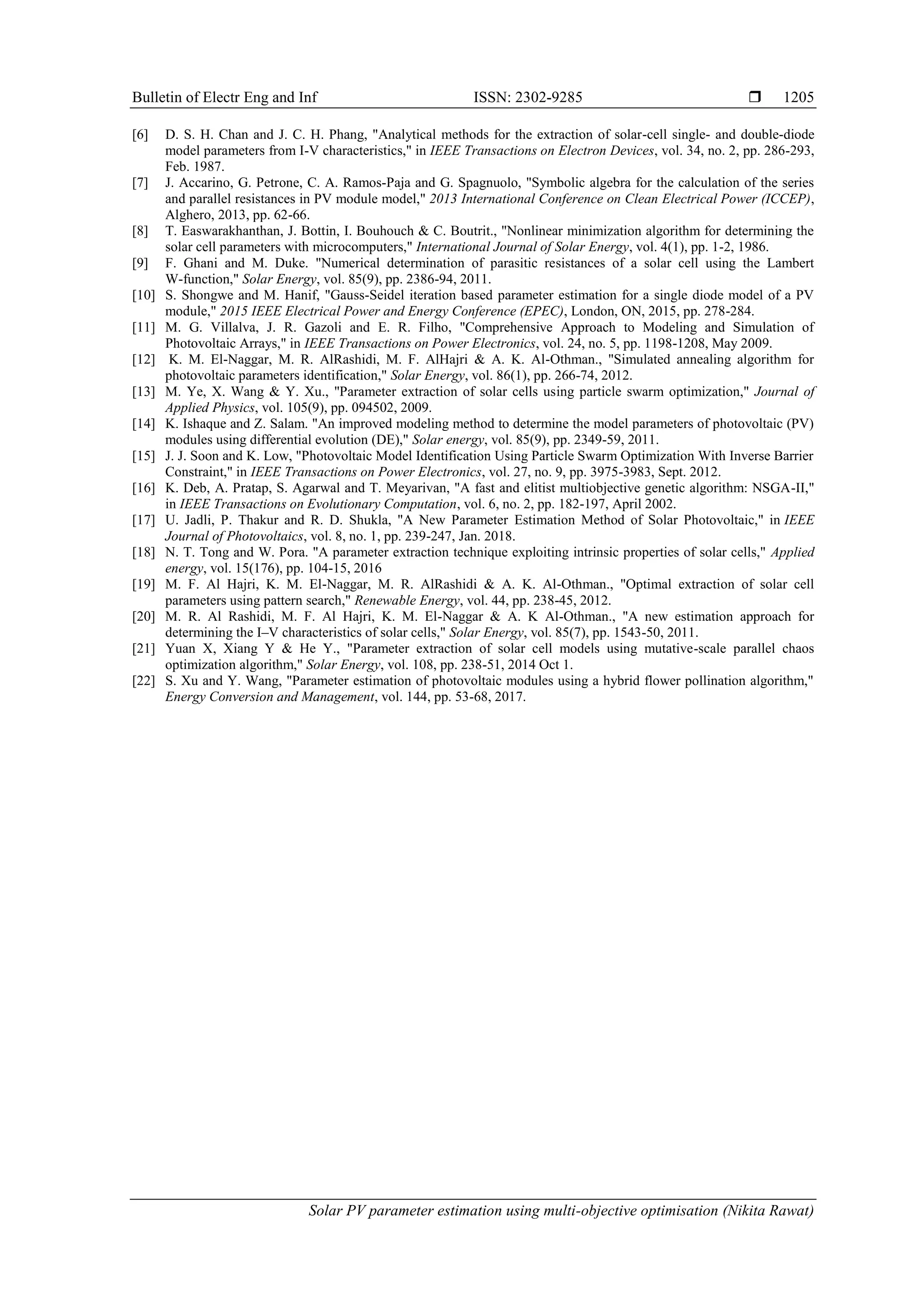 Bulletin of Electr Eng and Inf ISSN: 2302-9285  Solar PV parameter estimation using multi-objective optimisation (Nikita Rawat) 1205 [6] D. S. H. Chan and J. C. H. Phang, "Analytical methods for the extraction of solar-cell single- and double-diode model parameters from I-V characteristics," in IEEE Transactions on Electron Devices, vol. 34, no. 2, pp. 286-293, Feb. 1987. [7] J. Accarino, G. Petrone, C. A. Ramos-Paja and G. Spagnuolo, "Symbolic algebra for the calculation of the series and parallel resistances in PV module model," 2013 International Conference on Clean Electrical Power (ICCEP), Alghero, 2013, pp. 62-66. [8] T. Easwarakhanthan, J. Bottin, I. Bouhouch & C. Boutrit., "Nonlinear minimization algorithm for determining the solar cell parameters with microcomputers," International Journal of Solar Energy, vol. 4(1), pp. 1-2, 1986. [9] F. Ghani and M. Duke. "Numerical determination of parasitic resistances of a solar cell using the Lambert W-function," Solar Energy, vol. 85(9), pp. 2386-94, 2011. [10] S. Shongwe and M. Hanif, "Gauss-Seidel iteration based parameter estimation for a single diode model of a PV module," 2015 IEEE Electrical Power and Energy Conference (EPEC), London, ON, 2015, pp. 278-284. [11] M. G. Villalva, J. R. Gazoli and E. R. Filho, "Comprehensive Approach to Modeling and Simulation of Photovoltaic Arrays," in IEEE Transactions on Power Electronics, vol. 24, no. 5, pp. 1198-1208, May 2009. [12] K. M. El-Naggar, M. R. AlRashidi, M. F. AlHajri & A. K. Al-Othman., "Simulated annealing algorithm for photovoltaic parameters identification," Solar Energy, vol. 86(1), pp. 266-74, 2012. [13] M. Ye, X. Wang & Y. Xu., "Parameter extraction of solar cells using particle swarm optimization," Journal of Applied Physics, vol. 105(9), pp. 094502, 2009. [14] K. Ishaque and Z. Salam. "An improved modeling method to determine the model parameters of photovoltaic (PV) modules using differential evolution (DE)," Solar energy, vol. 85(9), pp. 2349-59, 2011. [15] J. J. Soon and K. Low, "Photovoltaic Model Identification Using Particle Swarm Optimization With Inverse Barrier Constraint," in IEEE Transactions on Power Electronics, vol. 27, no. 9, pp. 3975-3983, Sept. 2012. [16] K. Deb, A. Pratap, S. Agarwal and T. Meyarivan, "A fast and elitist multiobjective genetic algorithm: NSGA-II," in IEEE Transactions on Evolutionary Computation, vol. 6, no. 2, pp. 182-197, April 2002. [17] U. Jadli, P. Thakur and R. D. Shukla, "A New Parameter Estimation Method of Solar Photovoltaic," in IEEE Journal of Photovoltaics, vol. 8, no. 1, pp. 239-247, Jan. 2018. [18] N. T. Tong and W. Pora. "A parameter extraction technique exploiting intrinsic properties of solar cells," Applied energy, vol. 15(176), pp. 104-15, 2016 [19] M. F. Al Hajri, K. M. El-Naggar, M. R. AlRashidi & A. K. Al-Othman., "Optimal extraction of solar cell parameters using pattern search," Renewable Energy, vol. 44, pp. 238-45, 2012. [20] M. R. Al Rashidi, M. F. Al Hajri, K. M. El-Naggar & A. K Al-Othman., "A new estimation approach for determining the I–V characteristics of solar cells," Solar Energy, vol. 85(7), pp. 1543-50, 2011. [21] Yuan X, Xiang Y & He Y., "Parameter extraction of solar cell models using mutative-scale parallel chaos optimization algorithm," Solar Energy, vol. 108, pp. 238-51, 2014 Oct 1. [22] S. Xu and Y. Wang, "Parameter estimation of photovoltaic modules using a hybrid flower pollination algorithm," Energy Conversion and Management, vol. 144, pp. 53-68, 2017. 