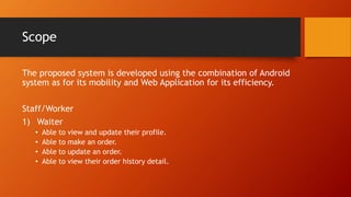 Scope
The proposed system is developed using the combination of Android
system as for its mobility and Web Application for its efficiency.
Staff/Worker
1) Waiter
• Able to view and update their profile.
• Able to make an order.
• Able to update an order.
• Able to view their order history detail.
 
