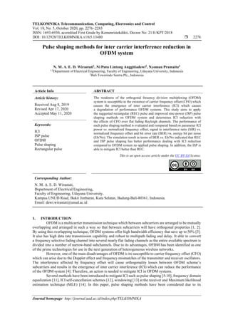 TELKOMNIKA Telecommunication, Computing, Electronics and Control
Vol. 18, No. 5, October 2020, pp. 2276~2283
ISSN: 1693-6930, accredited First Grade by Kemenristekdikti, Decree No: 21/E/KPT/2018
DOI: 10.12928/TELKOMNIKA.v18i5.13480  2276
Journal homepage: http://journal.uad.ac.id/index.php/TELKOMNIKA
Pulse shaping methods for inter carrier interference reduction in
OFDM system
N. M. A. E. D. Wirastuti1
, Ni Putu Lintang Anggitiadewi2
, Nyoman Pramaita3
1,3
Department of Electrical Engineering, Faculty of Engineering, Udayana University, Indonesia
2
Bali Towerindo Sentra Plc., Indonesia
Article Info ABSTRACT
Article history:
Received Aug 8, 2019
Revised Apr 17, 2020
Accepted May 11, 2020
The weakness of the orthogonal freuency division multiplexing (OFDM)
system is susceptible to the existence of carrier frequency offset (CFO) which
causes the emergence of inter carrier interference (ICI) which causes
a degradation of performance OFDM systems. This study aims to apply
the suggested rectangular (REC) pulse and improved sinc-power (ISP) pulse
shaping methods on OFDM system and determines ICI reduction with
the effects of CFO over flat fading Rayleigh channels. The performance of
each pulse shaping method is evaluated and compared based on parameter ICI
power vs. normalized frequency offset, signal to interference ratio (SIR) vs.
normalized frequency offset and bit error rate (BER) vs. energy bit per noise
(Eb/No). The simulation result in terms of BER vs. Eb/No indicated that REC
and ISP pulse shaping has better performance dealing with ICI reduction
compared to OFDM system no applied pulse shaping. In addition, the ISP is
able to mitigate ICI better than REC.
Keywords:
ICI
ISP pulse
OFDM
Pulse shaping
Rectangular pulse
This is an open access article under the CC BY-SA license.
Corresponding Author:
N. M. A. E. D. Wirastuti,
Department of Electrical Engineering,
Faculty of Engineering, Udayana University,
Kampus UNUD Road, Bukit Jimbaran, Kuta Selatan, Badung-Bali-80361, Indonesia.
Email: dewi.wirastuti@unud.ac.id
1. INTRODUCTION
OFDM is a multicarrier transmission technique which between subcarriers are arranged to be mutually
overlapping and arranged in such a way so that between subcarriers will have orthogonal properties [1, 2].
By using this overlapping technique, OFDM systems offer high bandwidth efficiency that save up to 50% [3].
It also has high data rate transmission capability and robust to multipath fading and delay. It able to convert
a frequency selective fading channel into several nearly flat fading channels as the entire available spectrum is
divided into a number of narrow-band subchannels. Due to its advantages, OFDM has been identified as one
of the prime technologies for use in the next generation of heterogeneous wireless networks.
However, one of the main disadvantages of OFDM is its susceptible to carrier frequency offset (CFO)
which can arise due to the Doppler effect and frequency mismatches of the transmitter and receiver oscillators.
The interference affected by frequency offset will cause orthogonality losses between OFDM scheme’s
subcarriers and results in the emergence of inter carrier interference (ICI) which can reduce the performance
of the OFDM system [4]. Therefore, an action is needed to mitigate ICI in OFDM systems.
Several methods have been introduced to mitigate ICI such as pulse shaping [5-10], frequency domain
equalization [11], ICI self-cancellation schemes [12], windowing [13] at the receiver and Maximum likelihood
estimation technique (MLE) [14]. In this paper, pulse shaping methods have been considered due to its
 