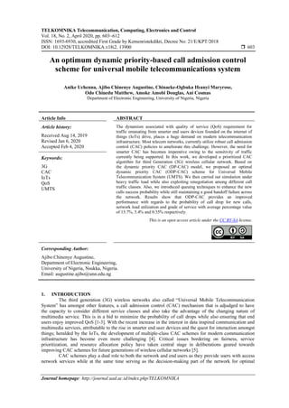 TELKOMNIKA Telecommunication, Computing, Electronics and Control
Vol. 18, No. 2, April 2020, pp. 603~612
ISSN: 1693-6930, accredited First Grade by Kemenristekdikti, Decree No: 21/E/KPT/2018
DOI: 10.12928/TELKOMNIKA.v18i2. 13900  603
Journal homepage: http://journal.uad.ac.id/index.php/TELKOMNIKA
An optimum dynamic priority-based call admission control
scheme for universal mobile telecommunications system
Anike Uchenna, Ajibo Chinenye Augustine, Chinaeke-Ogbuka Ifeanyi Maryrose,
Odo Chinedu Matthew, Amoke Amobi Douglas, Ani Cosmas
Department of Electronic Engineering, University of Nigeria, Nigeria
Article Info ABSTRACT
Article history:
Received Aug 14, 2019
Revised Jan 6, 2020
Accepted Feb 4, 2020
The dynamism associated with quality of service (QoS) requirement for
traffic emanating from smarter end users devices founded on the internet of
things (IoTs) drive, places a huge demand on modern telecommunication
infrastructure. Most telecom networks, currently utilize robust call admission
control (CAC) policies to ameliorate this challenge. However, the need for
smarter CAC has becomes imperative owing to the sensitivity of traffic
currently being supported. In this work, we developed a prioritized CAC
algorithm for third Generation (3G) wireless cellular network. Based on
the dynamic priority CAC (DP-CAC) model, we proposed an optimal
dynamic priority CAC (ODP-CAC) scheme for Universal Mobile
Telecommunication System (UMTS). We then carried out simulation under
heavy traffic load while also exploiting renegotiation among different call
traffic classes. Also, we introduced queuing techniques to enhance the new
calls success probability while still maintaining a good handoff failure across
the network. Results show that ODP-CAC provides an improved
performance with regards to the probability of call drop for new calls,
network load utilization and grade of service with average percentage value
of 15.7%, 5.4% and 0.35% respectively.
Keywords:
3G
CAC
IoTs
QoS
UMTS
This is an open access article under the CC BY-SA license.
Corresponding Author:
Ajibo Chinenye Augustine,
Department of Electronic Engineering,
University of Nigeria, Nsukka, Nigeria.
Email: augustine.ajibo@unn.edu.ng
1. INTRODUCTION
The third generation (3G) wireless networks also called “Universal Mobile Telecommunication
System” has amongst other features, a call admission control (CAC) mechanism that is adjudged to have
the capacity to consider different service classes and also take the advantage of the changing nature of
multimedia service. This is in a bid to minimize the probability of call drops while also ensuring that end
users enjoy improved QoS [1-3]. With the recent increase in the interest in data inspired communication and
multimedia services, attributable to the rise in smarter end user devices and the quest for interaction amongst
things; heralded by the IoTs, the development of multiple-class CAC schemes for modern communication
infrastructure has become even more challenging [4]. Critical issues bordering on fairness, service
prioritization, and resource allocation policy have taken central stage in deliberations geared towards
improving CAC schemes for future generations of wireless cellular networks [5].
CAC schemes play a dual role to both the network and end users as they provide users with access
network services while at the same time serving as the decision-making part of the network for optimal
 