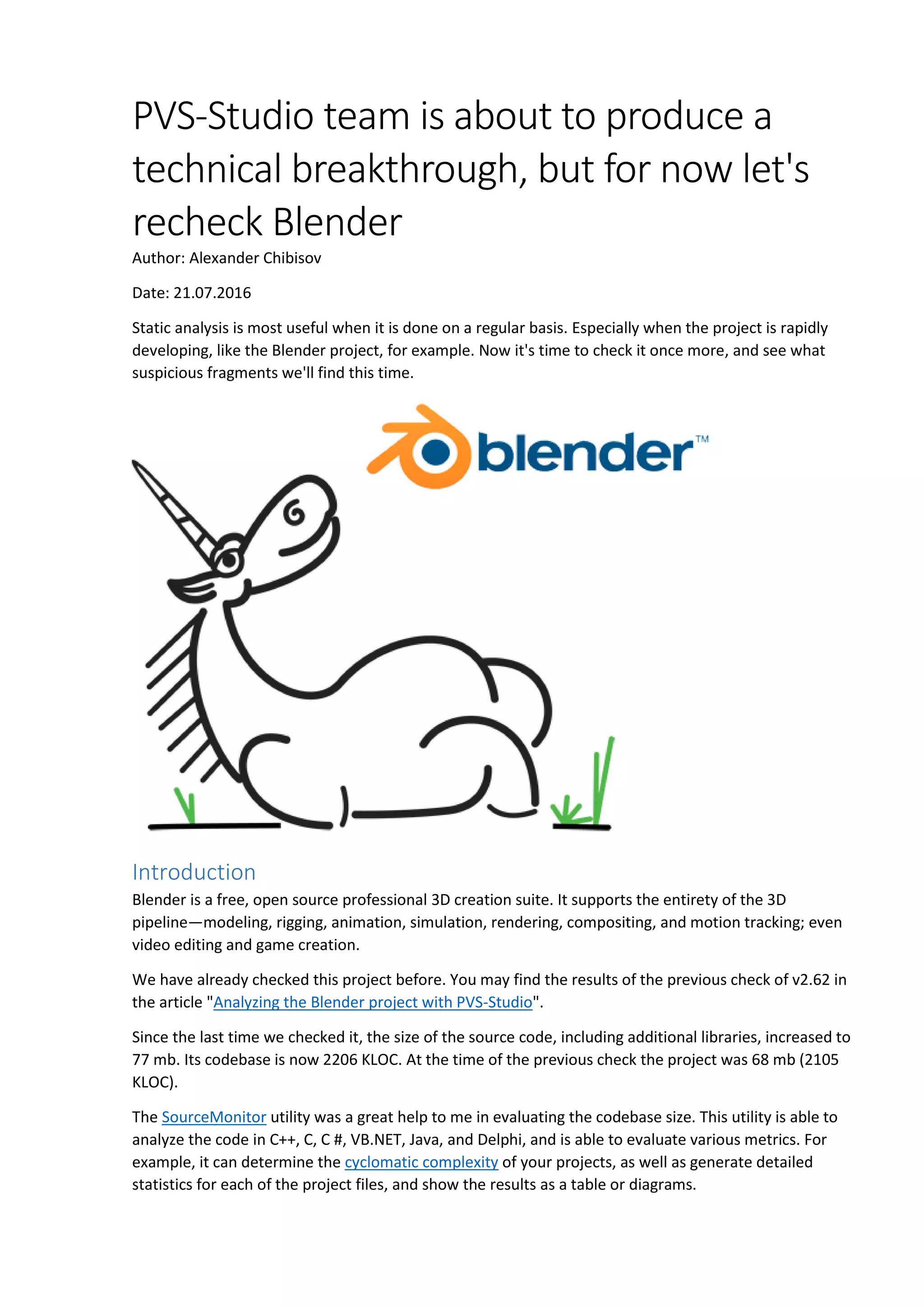 PVS-Studio team is about to produce a
technical breakthrough, but for now let's
recheck Blender
Author: Alexander Chibisov
Date: 21.07.2016
Static analysis is most useful when it is done on a regular basis. Especially when the project is rapidly
developing, like the Blender project, for example. Now it's time to check it once more, and see what
suspicious fragments we'll find this time.
Introduction
Blender is a free, open source professional 3D creation suite. It supports the entirety of the 3D
pipeline—modeling, rigging, animation, simulation, rendering, compositing, and motion tracking; even
video editing and game creation.
We have already checked this project before. You may find the results of the previous check of v2.62 in
the article "Analyzing the Blender project with PVS-Studio".
Since the last time we checked it, the size of the source code, including additional libraries, increased to
77 mb. Its codebase is now 2206 KLOC. At the time of the previous check the project was 68 mb (2105
KLOC).
The SourceMonitor utility was a great help to me in evaluating the codebase size. This utility is able to
analyze the code in C++, C, C #, VB.NET, Java, and Delphi, and is able to evaluate various metrics. For
example, it can determine the cyclomatic complexity of your projects, as well as generate detailed
statistics for each of the project files, and show the results as a table or diagrams.
 