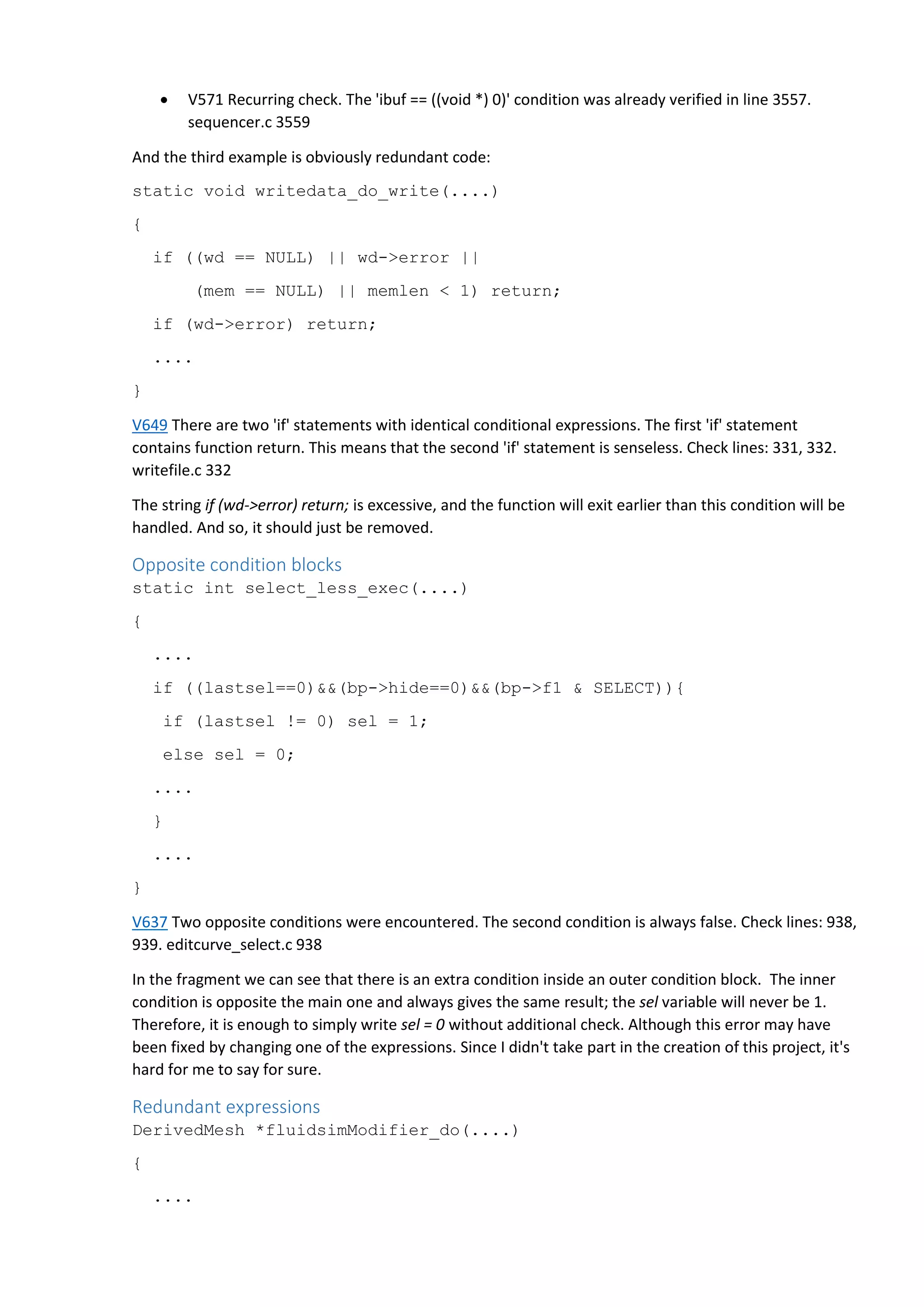  V571 Recurring check. The 'ibuf == ((void *) 0)' condition was already verified in line 3557.
sequencer.c 3559
And the third example is obviously redundant code:
static void writedata_do_write(....)
{
if ((wd == NULL) || wd->error ||
(mem == NULL) || memlen < 1) return;
if (wd->error) return;
....
}
V649 There are two 'if' statements with identical conditional expressions. The first 'if' statement
contains function return. This means that the second 'if' statement is senseless. Check lines: 331, 332.
writefile.c 332
The string if (wd->error) return; is excessive, and the function will exit earlier than this condition will be
handled. And so, it should just be removed.
Opposite condition blocks
static int select_less_exec(....)
{
....
if ((lastsel==0)&&(bp->hide==0)&&(bp->f1 & SELECT)){
if (lastsel != 0) sel = 1;
else sel = 0;
....
}
....
}
V637 Two opposite conditions were encountered. The second condition is always false. Check lines: 938,
939. editcurve_select.c 938
In the fragment we can see that there is an extra condition inside an outer condition block. The inner
condition is opposite the main one and always gives the same result; the sel variable will never be 1.
Therefore, it is enough to simply write sel = 0 without additional check. Although this error may have
been fixed by changing one of the expressions. Since I didn't take part in the creation of this project, it's
hard for me to say for sure.
Redundant expressions
DerivedMesh *fluidsimModifier_do(....)
{
....
 