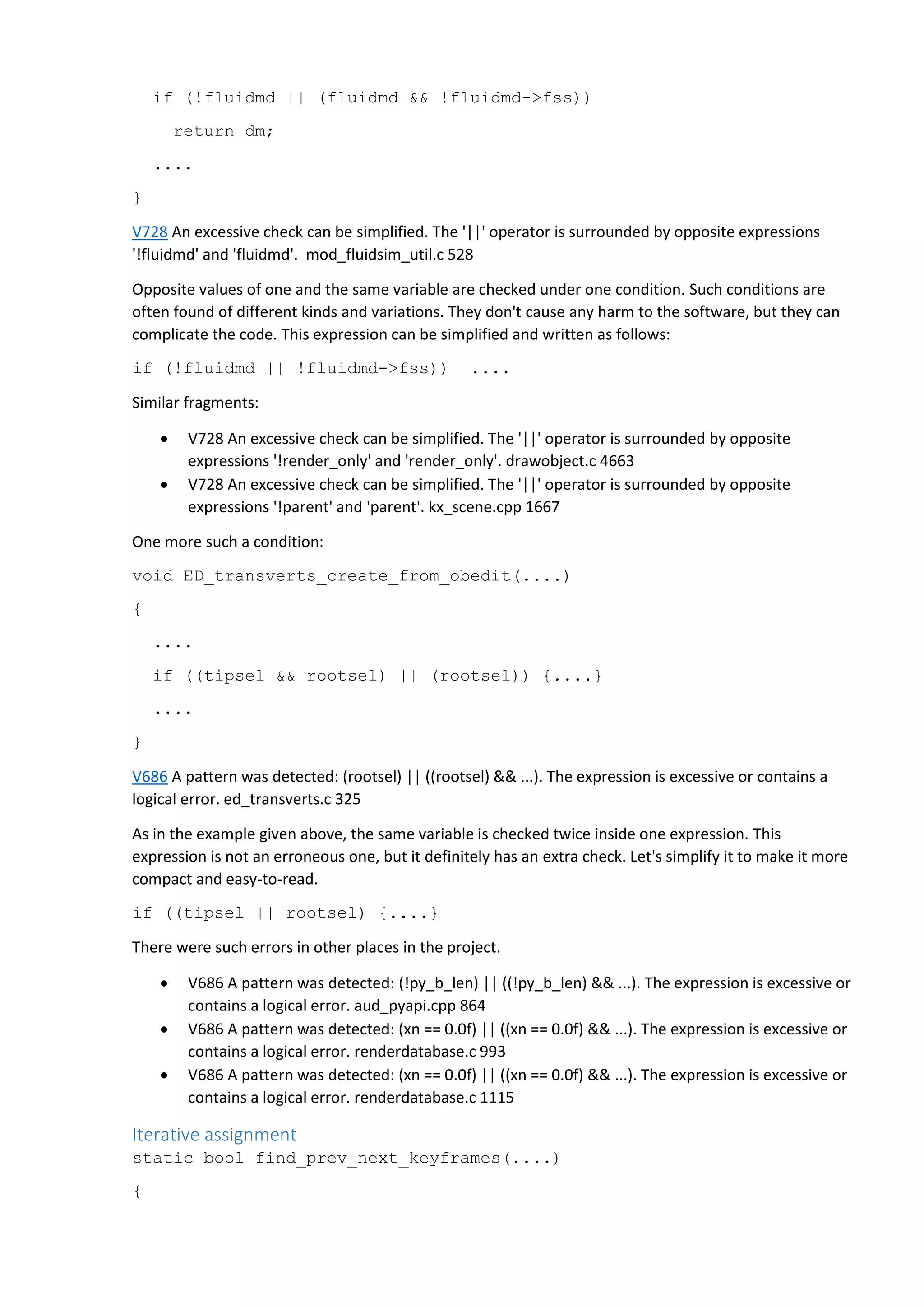 if (!fluidmd || (fluidmd && !fluidmd->fss))
return dm;
....
}
V728 An excessive check can be simplified. The '||' operator is surrounded by opposite expressions
'!fluidmd' and 'fluidmd'. mod_fluidsim_util.c 528
Opposite values of one and the same variable are checked under one condition. Such conditions are
often found of different kinds and variations. They don't cause any harm to the software, but they can
complicate the code. This expression can be simplified and written as follows:
if (!fluidmd || !fluidmd->fss)) ....
Similar fragments:
 V728 An excessive check can be simplified. The '||' operator is surrounded by opposite
expressions '!render_only' and 'render_only'. drawobject.c 4663
 V728 An excessive check can be simplified. The '||' operator is surrounded by opposite
expressions '!parent' and 'parent'. kx_scene.cpp 1667
One more such a condition:
void ED_transverts_create_from_obedit(....)
{
....
if ((tipsel && rootsel) || (rootsel)) {....}
....
}
V686 A pattern was detected: (rootsel) || ((rootsel) && ...). The expression is excessive or contains a
logical error. ed_transverts.c 325
As in the example given above, the same variable is checked twice inside one expression. This
expression is not an erroneous one, but it definitely has an extra check. Let's simplify it to make it more
compact and easy-to-read.
if ((tipsel || rootsel) {....}
There were such errors in other places in the project.
 V686 A pattern was detected: (!py_b_len) || ((!py_b_len) && ...). The expression is excessive or
contains a logical error. aud_pyapi.cpp 864
 V686 A pattern was detected: (xn == 0.0f) || ((xn == 0.0f) && ...). The expression is excessive or
contains a logical error. renderdatabase.c 993
 V686 A pattern was detected: (xn == 0.0f) || ((xn == 0.0f) && ...). The expression is excessive or
contains a logical error. renderdatabase.c 1115
Iterative assignment
static bool find_prev_next_keyframes(....)
{
 