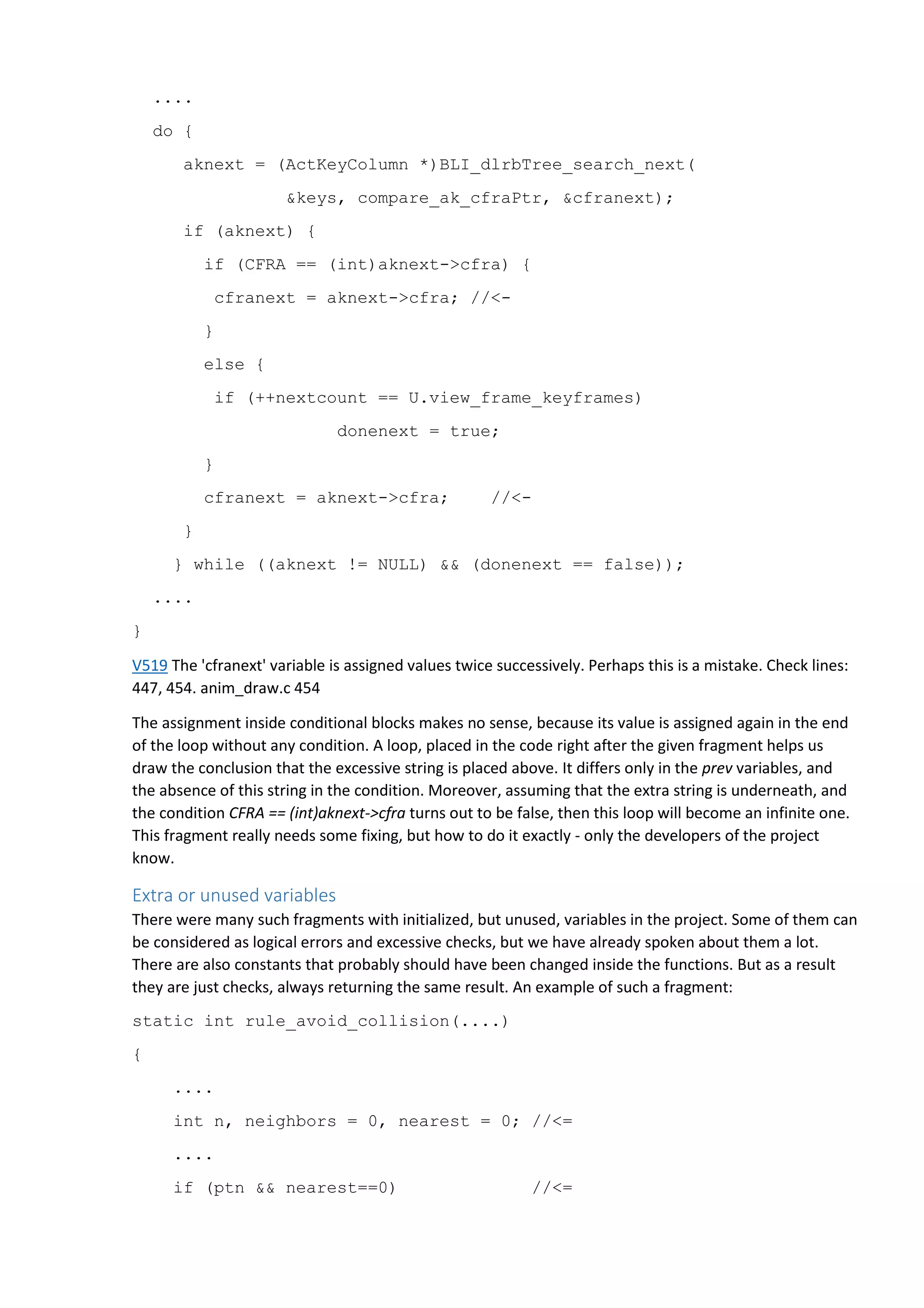 ....
do {
aknext = (ActKeyColumn *)BLI_dlrbTree_search_next(
&keys, compare_ak_cfraPtr, &cfranext);
if (aknext) {
if (CFRA == (int)aknext->cfra) {
cfranext = aknext->cfra; //<-
}
else {
if (++nextcount == U.view_frame_keyframes)
donenext = true;
}
cfranext = aknext->cfra; //<-
}
} while ((aknext != NULL) && (donenext == false));
....
}
V519 The 'cfranext' variable is assigned values twice successively. Perhaps this is a mistake. Check lines:
447, 454. anim_draw.c 454
The assignment inside conditional blocks makes no sense, because its value is assigned again in the end
of the loop without any condition. A loop, placed in the code right after the given fragment helps us
draw the conclusion that the excessive string is placed above. It differs only in the prev variables, and
the absence of this string in the condition. Moreover, assuming that the extra string is underneath, and
the condition CFRA == (int)aknext->cfra turns out to be false, then this loop will become an infinite one.
This fragment really needs some fixing, but how to do it exactly - only the developers of the project
know.
Extra or unused variables
There were many such fragments with initialized, but unused, variables in the project. Some of them can
be considered as logical errors and excessive checks, but we have already spoken about them a lot.
There are also constants that probably should have been changed inside the functions. But as a result
they are just checks, always returning the same result. An example of such a fragment:
static int rule_avoid_collision(....)
{
....
int n, neighbors = 0, nearest = 0; //<=
....
if (ptn && nearest==0) //<=
 