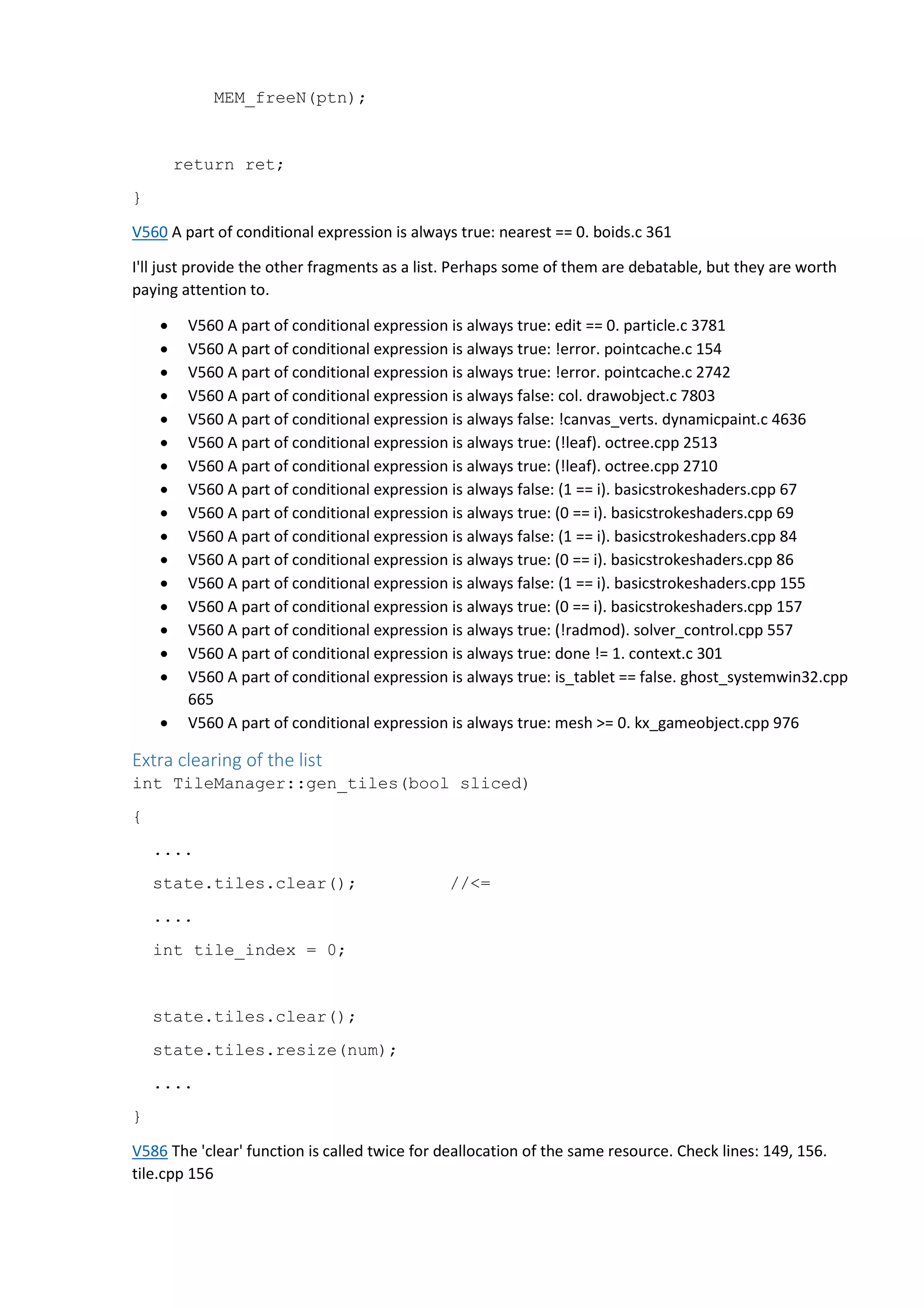 MEM_freeN(ptn);
return ret;
}
V560 A part of conditional expression is always true: nearest == 0. boids.c 361
I'll just provide the other fragments as a list. Perhaps some of them are debatable, but they are worth
paying attention to.
 V560 A part of conditional expression is always true: edit == 0. particle.c 3781
 V560 A part of conditional expression is always true: !error. pointcache.c 154
 V560 A part of conditional expression is always true: !error. pointcache.c 2742
 V560 A part of conditional expression is always false: col. drawobject.c 7803
 V560 A part of conditional expression is always false: !canvas_verts. dynamicpaint.c 4636
 V560 A part of conditional expression is always true: (!leaf). octree.cpp 2513
 V560 A part of conditional expression is always true: (!leaf). octree.cpp 2710
 V560 A part of conditional expression is always false: (1 == i). basicstrokeshaders.cpp 67
 V560 A part of conditional expression is always true: (0 == i). basicstrokeshaders.cpp 69
 V560 A part of conditional expression is always false: (1 == i). basicstrokeshaders.cpp 84
 V560 A part of conditional expression is always true: (0 == i). basicstrokeshaders.cpp 86
 V560 A part of conditional expression is always false: (1 == i). basicstrokeshaders.cpp 155
 V560 A part of conditional expression is always true: (0 == i). basicstrokeshaders.cpp 157
 V560 A part of conditional expression is always true: (!radmod). solver_control.cpp 557
 V560 A part of conditional expression is always true: done != 1. context.c 301
 V560 A part of conditional expression is always true: is_tablet == false. ghost_systemwin32.cpp
665
 V560 A part of conditional expression is always true: mesh >= 0. kx_gameobject.cpp 976
Extra clearing of the list
int TileManager::gen_tiles(bool sliced)
{
....
state.tiles.clear(); //<=
....
int tile_index = 0;
state.tiles.clear();
state.tiles.resize(num);
....
}
V586 The 'clear' function is called twice for deallocation of the same resource. Check lines: 149, 156.
tile.cpp 156
 