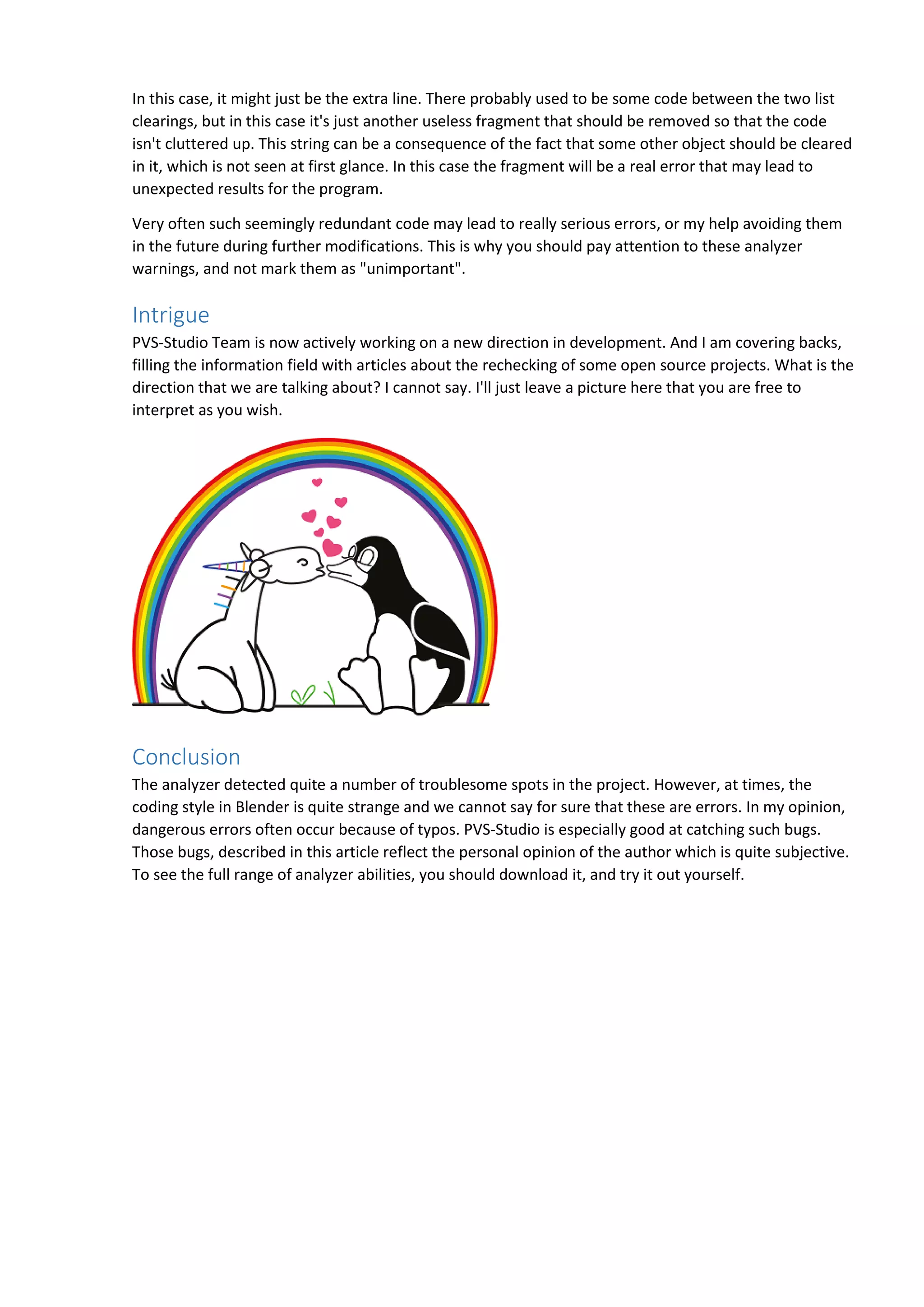 In this case, it might just be the extra line. There probably used to be some code between the two list
clearings, but in this case it's just another useless fragment that should be removed so that the code
isn't cluttered up. This string can be a consequence of the fact that some other object should be cleared
in it, which is not seen at first glance. In this case the fragment will be a real error that may lead to
unexpected results for the program.
Very often such seemingly redundant code may lead to really serious errors, or my help avoiding them
in the future during further modifications. This is why you should pay attention to these analyzer
warnings, and not mark them as "unimportant".
Intrigue
PVS-Studio Team is now actively working on a new direction in development. And I am covering backs,
filling the information field with articles about the rechecking of some open source projects. What is the
direction that we are talking about? I cannot say. I'll just leave a picture here that you are free to
interpret as you wish.
Conclusion
The analyzer detected quite a number of troublesome spots in the project. However, at times, the
coding style in Blender is quite strange and we cannot say for sure that these are errors. In my opinion,
dangerous errors often occur because of typos. PVS-Studio is especially good at catching such bugs.
Those bugs, described in this article reflect the personal opinion of the author which is quite subjective.
To see the full range of analyzer abilities, you should download it, and try it out yourself.
 