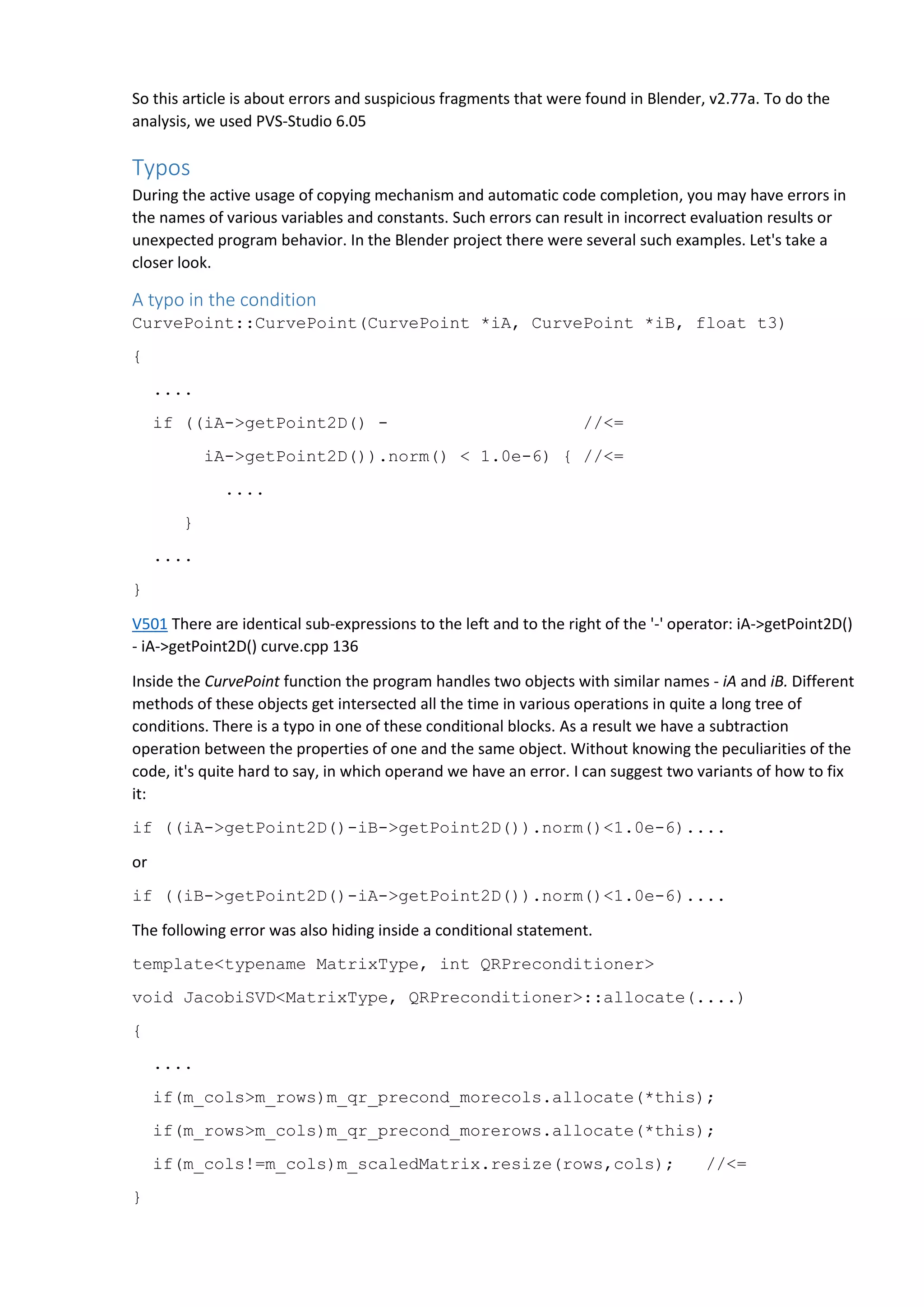 So this article is about errors and suspicious fragments that were found in Blender, v2.77a. To do the
analysis, we used PVS-Studio 6.05
Typos
During the active usage of copying mechanism and automatic code completion, you may have errors in
the names of various variables and constants. Such errors can result in incorrect evaluation results or
unexpected program behavior. In the Blender project there were several such examples. Let's take a
closer look.
A typo in the condition
CurvePoint::CurvePoint(CurvePoint *iA, CurvePoint *iB, float t3)
{
....
if ((iA->getPoint2D() - //<=
iA->getPoint2D()).norm() < 1.0e-6) { //<=
....
}
....
}
V501 There are identical sub-expressions to the left and to the right of the '-' operator: iA->getPoint2D()
- iA->getPoint2D() curve.cpp 136
Inside the CurvePoint function the program handles two objects with similar names - iA and iB. Different
methods of these objects get intersected all the time in various operations in quite a long tree of
conditions. There is a typo in one of these conditional blocks. As a result we have a subtraction
operation between the properties of one and the same object. Without knowing the peculiarities of the
code, it's quite hard to say, in which operand we have an error. I can suggest two variants of how to fix
it:
if ((iA->getPoint2D()-iB->getPoint2D()).norm()<1.0e-6)....
or
if ((iB->getPoint2D()-iA->getPoint2D()).norm()<1.0e-6)....
The following error was also hiding inside a conditional statement.
template<typename MatrixType, int QRPreconditioner>
void JacobiSVD<MatrixType, QRPreconditioner>::allocate(....)
{
....
if(m_cols>m_rows)m_qr_precond_morecols.allocate(*this);
if(m_rows>m_cols)m_qr_precond_morerows.allocate(*this);
if(m_cols!=m_cols)m_scaledMatrix.resize(rows,cols); //<=
}
 