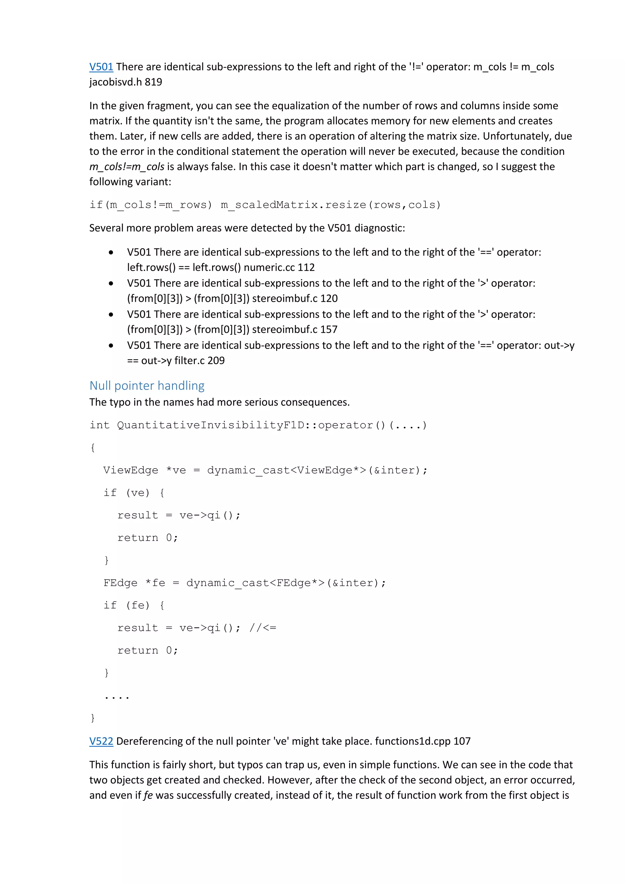 V501 There are identical sub-expressions to the left and right of the '!=' operator: m_cols != m_cols
jacobisvd.h 819
In the given fragment, you can see the equalization of the number of rows and columns inside some
matrix. If the quantity isn't the same, the program allocates memory for new elements and creates
them. Later, if new cells are added, there is an operation of altering the matrix size. Unfortunately, due
to the error in the conditional statement the operation will never be executed, because the condition
m_cols!=m_cols is always false. In this case it doesn't matter which part is changed, so I suggest the
following variant:
if(m_cols!=m_rows) m_scaledMatrix.resize(rows,cols)
Several more problem areas were detected by the V501 diagnostic:
 V501 There are identical sub-expressions to the left and to the right of the '==' operator:
left.rows() == left.rows() numeric.cc 112
 V501 There are identical sub-expressions to the left and to the right of the '>' operator:
(from[0][3]) > (from[0][3]) stereoimbuf.c 120
 V501 There are identical sub-expressions to the left and to the right of the '>' operator:
(from[0][3]) > (from[0][3]) stereoimbuf.c 157
 V501 There are identical sub-expressions to the left and to the right of the '==' operator: out->y
== out->y filter.c 209
Null pointer handling
The typo in the names had more serious consequences.
int QuantitativeInvisibilityF1D::operator()(....)
{
ViewEdge *ve = dynamic_cast<ViewEdge*>(&inter);
if (ve) {
result = ve->qi();
return 0;
}
FEdge *fe = dynamic_cast<FEdge*>(&inter);
if (fe) {
result = ve->qi(); //<=
return 0;
}
....
}
V522 Dereferencing of the null pointer 've' might take place. functions1d.cpp 107
This function is fairly short, but typos can trap us, even in simple functions. We can see in the code that
two objects get created and checked. However, after the check of the second object, an error occurred,
and even if fe was successfully created, instead of it, the result of function work from the first object is
 