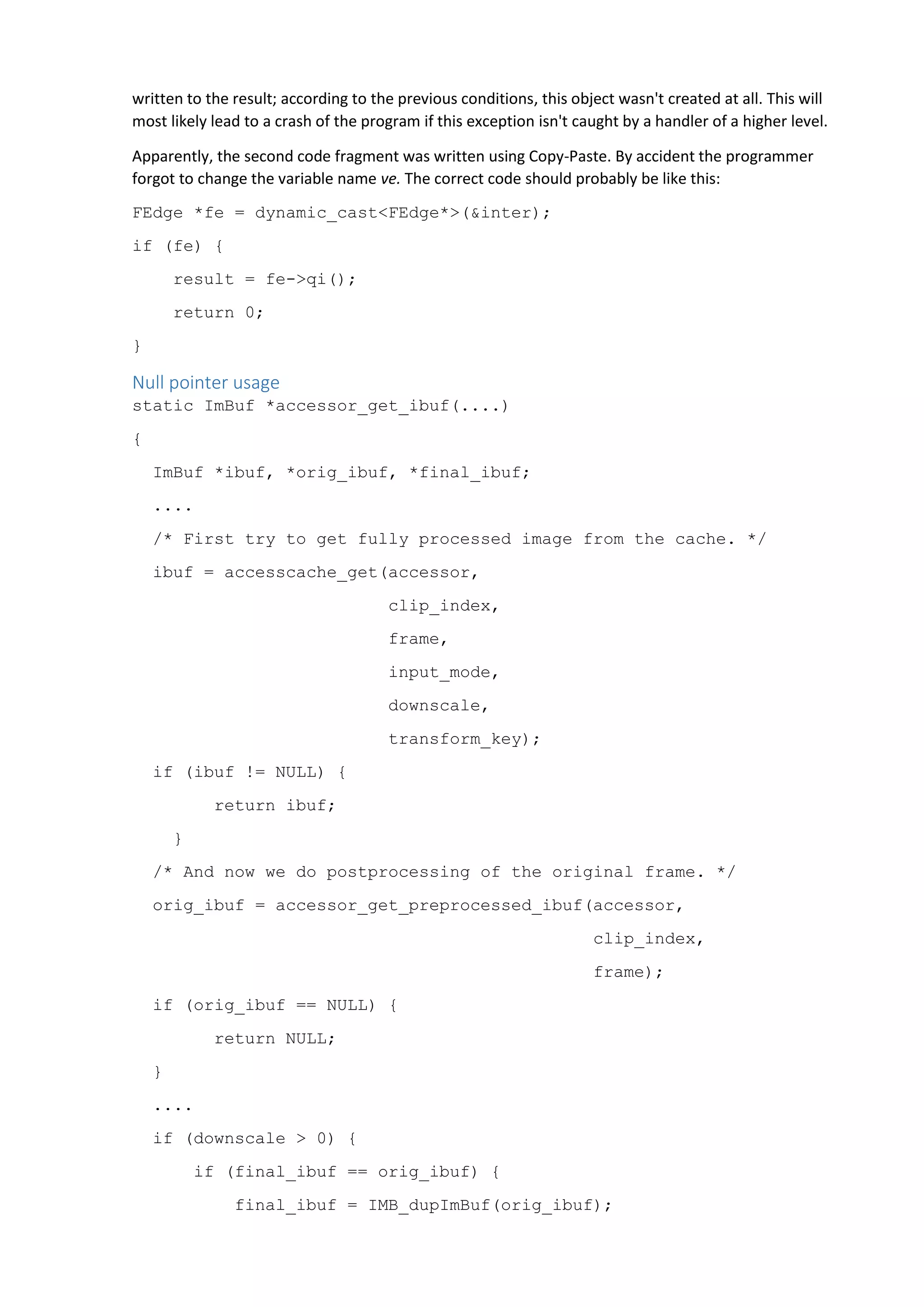 written to the result; according to the previous conditions, this object wasn't created at all. This will
most likely lead to a crash of the program if this exception isn't caught by a handler of a higher level.
Apparently, the second code fragment was written using Copy-Paste. By accident the programmer
forgot to change the variable name ve. The correct code should probably be like this:
FEdge *fe = dynamic_cast<FEdge*>(&inter);
if (fe) {
result = fe->qi();
return 0;
}
Null pointer usage
static ImBuf *accessor_get_ibuf(....)
{
ImBuf *ibuf, *orig_ibuf, *final_ibuf;
....
/* First try to get fully processed image from the cache. */
ibuf = accesscache_get(accessor,
clip_index,
frame,
input_mode,
downscale,
transform_key);
if (ibuf != NULL) {
return ibuf;
}
/* And now we do postprocessing of the original frame. */
orig_ibuf = accessor_get_preprocessed_ibuf(accessor,
clip_index,
frame);
if (orig_ibuf == NULL) {
return NULL;
}
....
if (downscale > 0) {
if (final_ibuf == orig_ibuf) {
final_ibuf = IMB_dupImBuf(orig_ibuf);
 