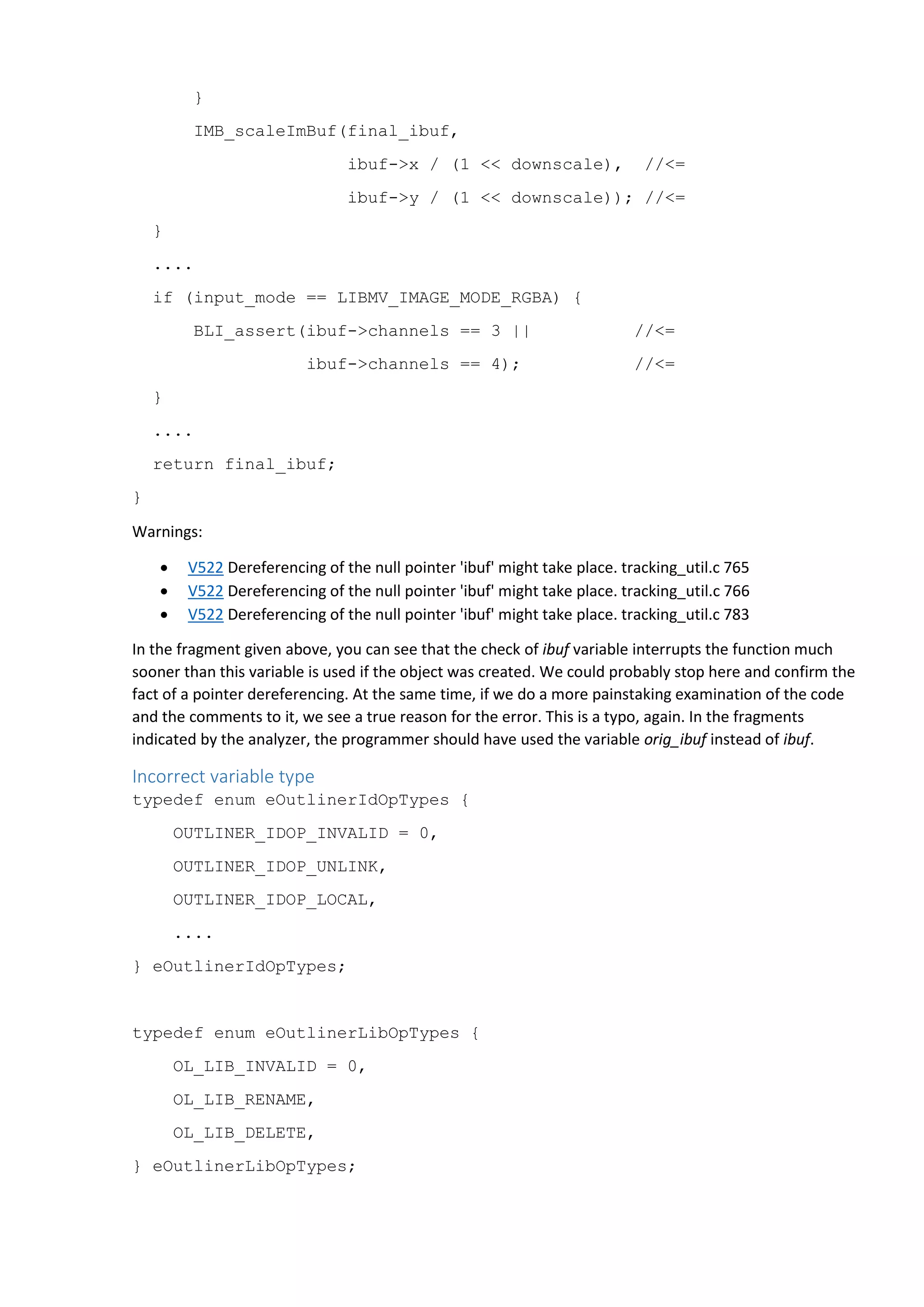 }
IMB_scaleImBuf(final_ibuf,
ibuf->x / (1 << downscale), //<=
ibuf->y / (1 << downscale)); //<=
}
....
if (input_mode == LIBMV_IMAGE_MODE_RGBA) {
BLI_assert(ibuf->channels == 3 || //<=
ibuf->channels == 4); //<=
}
....
return final_ibuf;
}
Warnings:
 V522 Dereferencing of the null pointer 'ibuf' might take place. tracking_util.c 765
 V522 Dereferencing of the null pointer 'ibuf' might take place. tracking_util.c 766
 V522 Dereferencing of the null pointer 'ibuf' might take place. tracking_util.c 783
In the fragment given above, you can see that the check of ibuf variable interrupts the function much
sooner than this variable is used if the object was created. We could probably stop here and confirm the
fact of a pointer dereferencing. At the same time, if we do a more painstaking examination of the code
and the comments to it, we see a true reason for the error. This is a typo, again. In the fragments
indicated by the analyzer, the programmer should have used the variable orig_ibuf instead of ibuf.
Incorrect variable type
typedef enum eOutlinerIdOpTypes {
OUTLINER_IDOP_INVALID = 0,
OUTLINER_IDOP_UNLINK,
OUTLINER_IDOP_LOCAL,
....
} eOutlinerIdOpTypes;
typedef enum eOutlinerLibOpTypes {
OL_LIB_INVALID = 0,
OL_LIB_RENAME,
OL_LIB_DELETE,
} eOutlinerLibOpTypes;
 