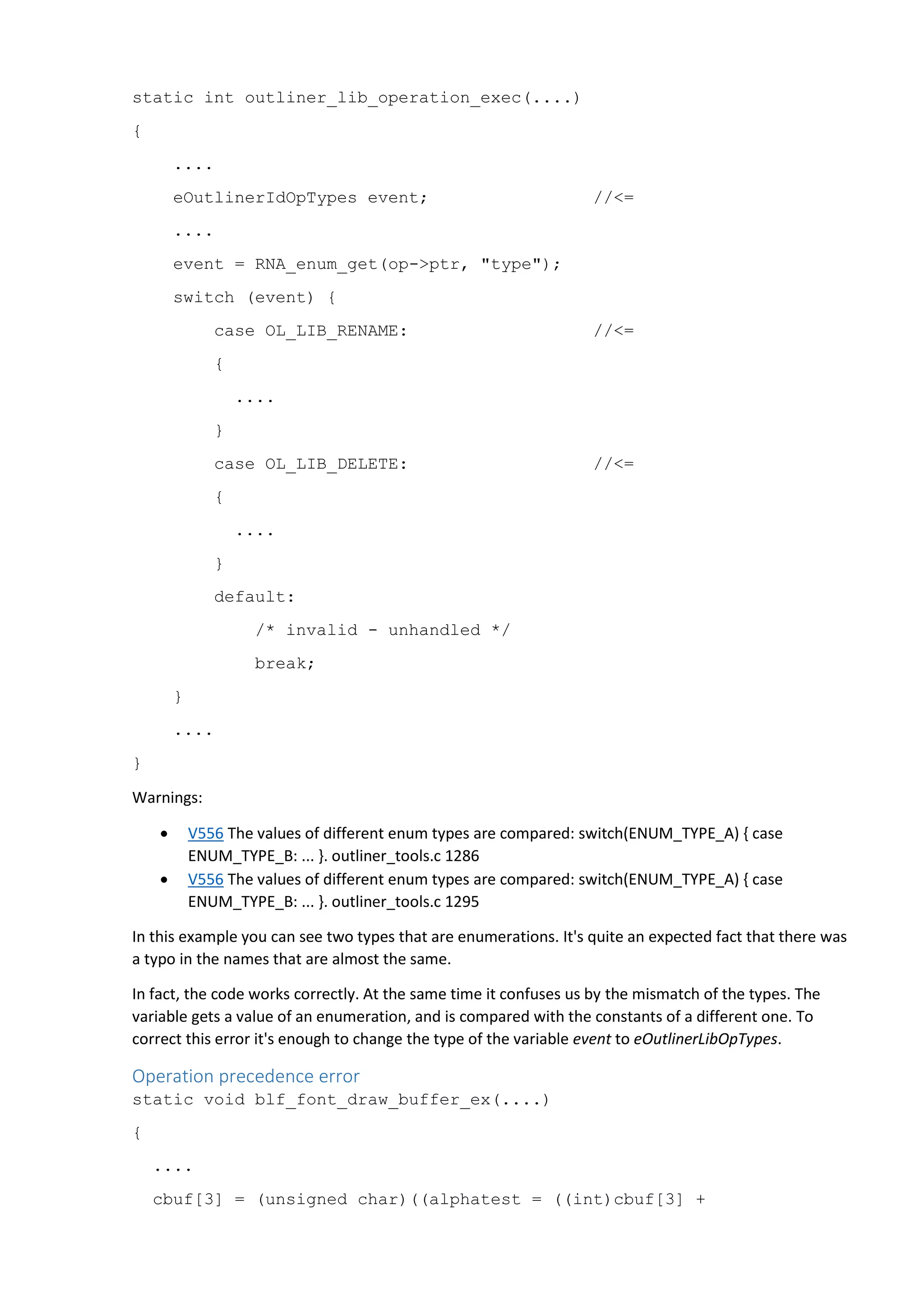 static int outliner_lib_operation_exec(....)
{
....
eOutlinerIdOpTypes event; //<=
....
event = RNA_enum_get(op->ptr, "type");
switch (event) {
case OL_LIB_RENAME: //<=
{
....
}
case OL_LIB_DELETE: //<=
{
....
}
default:
/* invalid - unhandled */
break;
}
....
}
Warnings:
 V556 The values of different enum types are compared: switch(ENUM_TYPE_A) { case
ENUM_TYPE_B: ... }. outliner_tools.c 1286
 V556 The values of different enum types are compared: switch(ENUM_TYPE_A) { case
ENUM_TYPE_B: ... }. outliner_tools.c 1295
In this example you can see two types that are enumerations. It's quite an expected fact that there was
a typo in the names that are almost the same.
In fact, the code works correctly. At the same time it confuses us by the mismatch of the types. The
variable gets a value of an enumeration, and is compared with the constants of a different one. To
correct this error it's enough to change the type of the variable event to eOutlinerLibOpTypes.
Operation precedence error
static void blf_font_draw_buffer_ex(....)
{
....
cbuf[3] = (unsigned char)((alphatest = ((int)cbuf[3] +
 