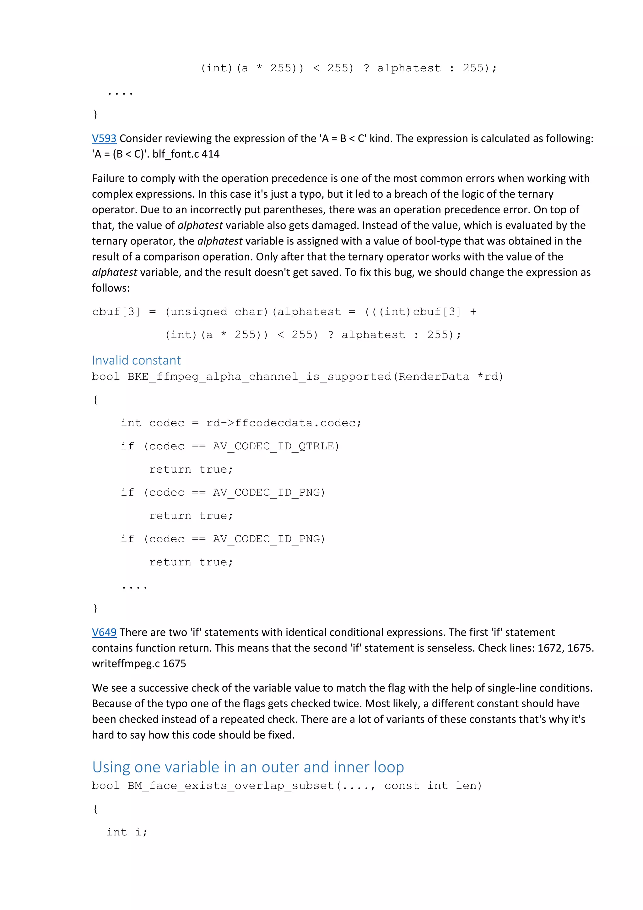 (int)(a * 255)) < 255) ? alphatest : 255);
....
}
V593 Consider reviewing the expression of the 'A = B < C' kind. The expression is calculated as following:
'A = (B < C)'. blf_font.c 414
Failure to comply with the operation precedence is one of the most common errors when working with
complex expressions. In this case it's just a typo, but it led to a breach of the logic of the ternary
operator. Due to an incorrectly put parentheses, there was an operation precedence error. On top of
that, the value of alphatest variable also gets damaged. Instead of the value, which is evaluated by the
ternary operator, the alphatest variable is assigned with a value of bool-type that was obtained in the
result of a comparison operation. Only after that the ternary operator works with the value of the
alphatest variable, and the result doesn't get saved. To fix this bug, we should change the expression as
follows:
cbuf[3] = (unsigned char)(alphatest = (((int)cbuf[3] +
(int)(a * 255)) < 255) ? alphatest : 255);
Invalid constant
bool BKE_ffmpeg_alpha_channel_is_supported(RenderData *rd)
{
int codec = rd->ffcodecdata.codec;
if (codec == AV_CODEC_ID_QTRLE)
return true;
if (codec == AV_CODEC_ID_PNG)
return true;
if (codec == AV_CODEC_ID_PNG)
return true;
....
}
V649 There are two 'if' statements with identical conditional expressions. The first 'if' statement
contains function return. This means that the second 'if' statement is senseless. Check lines: 1672, 1675.
writeffmpeg.c 1675
We see a successive check of the variable value to match the flag with the help of single-line conditions.
Because of the typo one of the flags gets checked twice. Most likely, a different constant should have
been checked instead of a repeated check. There are a lot of variants of these constants that's why it's
hard to say how this code should be fixed.
Using one variable in an outer and inner loop
bool BM_face_exists_overlap_subset(...., const int len)
{
int i;
 