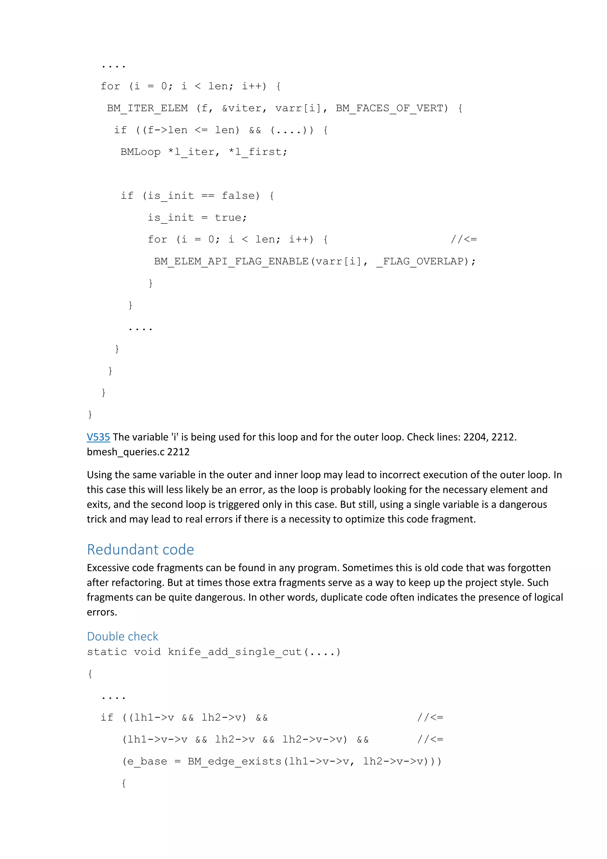 ....
for (i = 0; i < len; i++) {
BM_ITER_ELEM (f, &viter, varr[i], BM_FACES_OF_VERT) {
if ((f->len <= len) && (....)) {
BMLoop *l_iter, *l_first;
if (is_init == false) {
is_init = true;
for (i = 0; i < len; i++) { //<=
BM_ELEM_API_FLAG_ENABLE(varr[i], _FLAG_OVERLAP);
}
}
....
}
}
}
}
V535 The variable 'i' is being used for this loop and for the outer loop. Check lines: 2204, 2212.
bmesh_queries.c 2212
Using the same variable in the outer and inner loop may lead to incorrect execution of the outer loop. In
this case this will less likely be an error, as the loop is probably looking for the necessary element and
exits, and the second loop is triggered only in this case. But still, using a single variable is a dangerous
trick and may lead to real errors if there is a necessity to optimize this code fragment.
Redundant code
Excessive code fragments can be found in any program. Sometimes this is old code that was forgotten
after refactoring. But at times those extra fragments serve as a way to keep up the project style. Such
fragments can be quite dangerous. In other words, duplicate code often indicates the presence of logical
errors.
Double check
static void knife_add_single_cut(....)
{
....
if ((lh1->v && lh2->v) && //<=
(lh1->v->v && lh2->v && lh2->v->v) && //<=
(e_base = BM_edge_exists(lh1->v->v, lh2->v->v)))
{
 