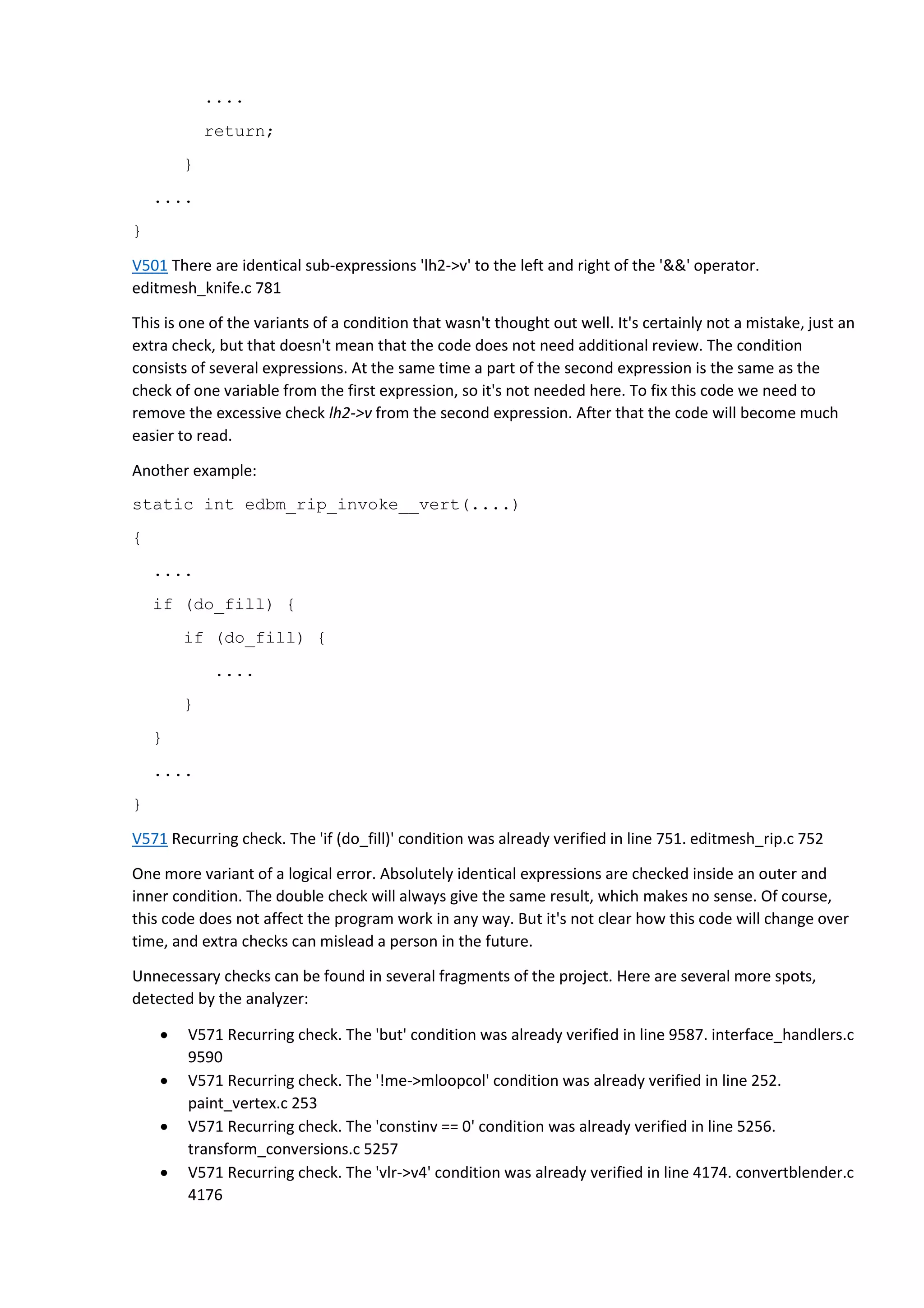 ....
return;
}
....
}
V501 There are identical sub-expressions 'lh2->v' to the left and right of the '&&' operator.
editmesh_knife.c 781
This is one of the variants of a condition that wasn't thought out well. It's certainly not a mistake, just an
extra check, but that doesn't mean that the code does not need additional review. The condition
consists of several expressions. At the same time a part of the second expression is the same as the
check of one variable from the first expression, so it's not needed here. To fix this code we need to
remove the excessive check lh2->v from the second expression. After that the code will become much
easier to read.
Another example:
static int edbm_rip_invoke__vert(....)
{
....
if (do_fill) {
if (do_fill) {
....
}
}
....
}
V571 Recurring check. The 'if (do_fill)' condition was already verified in line 751. editmesh_rip.c 752
One more variant of a logical error. Absolutely identical expressions are checked inside an outer and
inner condition. The double check will always give the same result, which makes no sense. Of course,
this code does not affect the program work in any way. But it's not clear how this code will change over
time, and extra checks can mislead a person in the future.
Unnecessary checks can be found in several fragments of the project. Here are several more spots,
detected by the analyzer:
 V571 Recurring check. The 'but' condition was already verified in line 9587. interface_handlers.c
9590
 V571 Recurring check. The '!me->mloopcol' condition was already verified in line 252.
paint_vertex.c 253
 V571 Recurring check. The 'constinv == 0' condition was already verified in line 5256.
transform_conversions.c 5257
 V571 Recurring check. The 'vlr->v4' condition was already verified in line 4174. convertblender.c
4176
 
