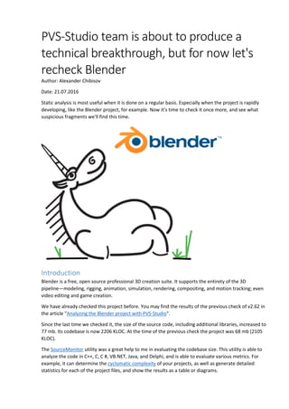 PVS-Studio team is about to produce a
technical breakthrough, but for now let's
recheck Blender
Author: Alexander Chibisov
Date: 21.07.2016
Static analysis is most useful when it is done on a regular basis. Especially when the project is rapidly
developing, like the Blender project, for example. Now it's time to check it once more, and see what
suspicious fragments we'll find this time.
Introduction
Blender is a free, open source professional 3D creation suite. It supports the entirety of the 3D
pipeline—modeling, rigging, animation, simulation, rendering, compositing, and motion tracking; even
video editing and game creation.
We have already checked this project before. You may find the results of the previous check of v2.62 in
the article "Analyzing the Blender project with PVS-Studio".
Since the last time we checked it, the size of the source code, including additional libraries, increased to
77 mb. Its codebase is now 2206 KLOC. At the time of the previous check the project was 68 mb (2105
KLOC).
The SourceMonitor utility was a great help to me in evaluating the codebase size. This utility is able to
analyze the code in C++, C, C #, VB.NET, Java, and Delphi, and is able to evaluate various metrics. For
example, it can determine the cyclomatic complexity of your projects, as well as generate detailed
statistics for each of the project files, and show the results as a table or diagrams.
 