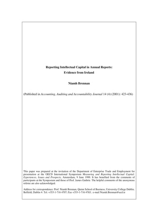 Reporting Intellectual Capital in Annual Reports:
                                    Evidence from Ireland


                                        Niamh Brennan


(Published in Accounting, Auditing and Accountability Journal 14 (4) (2001): 423-436)




This paper was prepared at the invitation of the Department of Enterprise Trade and Employment for
presentation at the OECD International Symposium Measuring and Reporting Intellectual Capital:
Experiences, Issues and Prospects, Amsterdam, 9 June 1999. It has benefited from the comments of
participants at the Symposium and those of Prof. James Guthrie. The helpful comments of the anonymous
referee are also acknowledged.

Address for correspondence: Prof. Niamh Brennan, Quinn School of Business, University College Dublin,
Belfield, Dublin 4. Tel. +353-1-716 4707; Fax +353-1-716 4765; e-mail Niamh.Brennan@ucd.ie
 