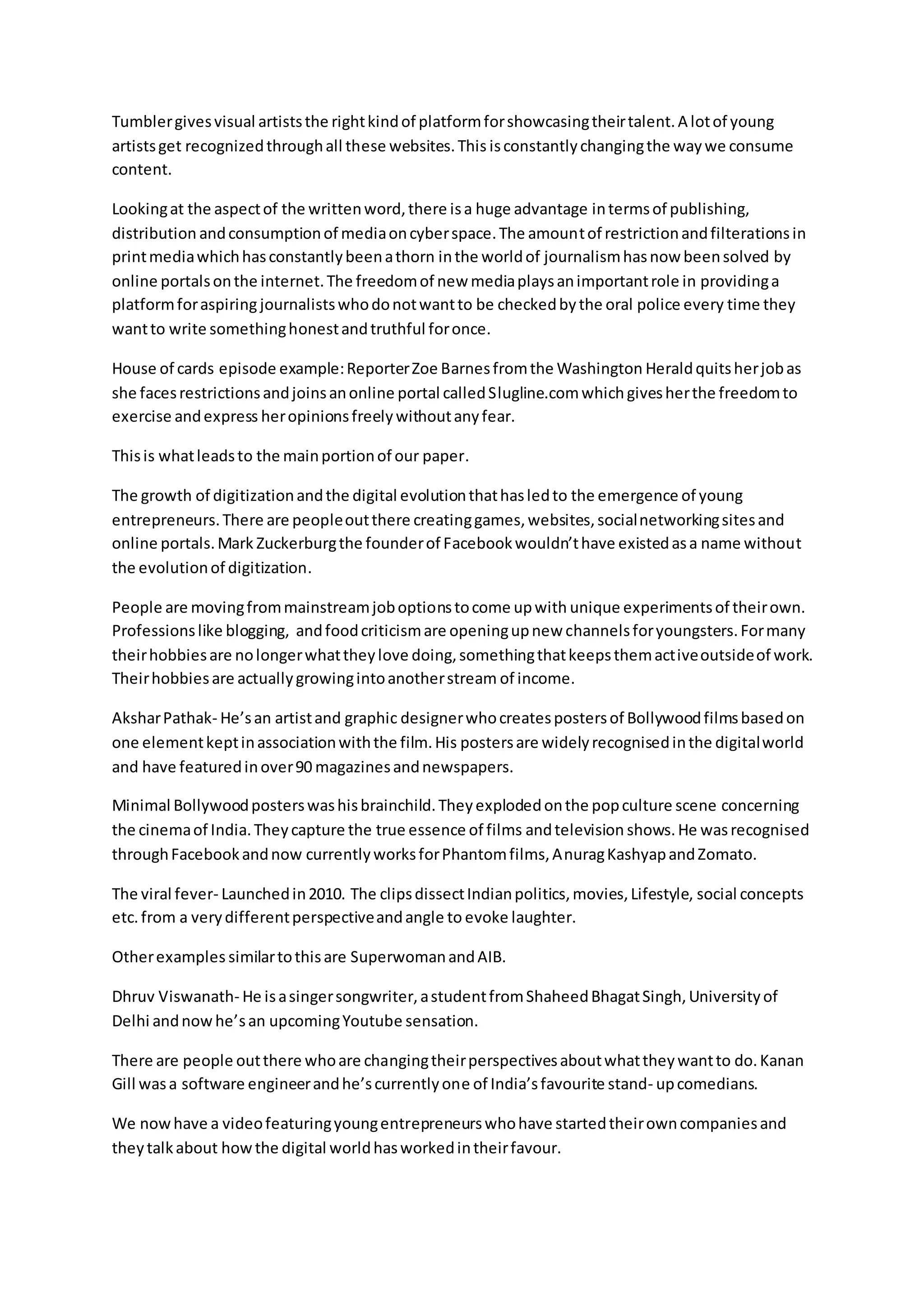 Tumblergivesvisual artiststhe rightkindof platformforshowcasingtheirtalent.A lotof young
artistsget recognizedthroughall these websites.This isconstantlychangingthe waywe consume
content.
Lookingat the aspectof the writtenword,there isa huge advantage intermsof publishing,
distribution andconsumptionof mediaoncyberspace.The amountof restrictionandfilterationsin
printmediawhichhasconstantlybeenathorn inthe worldof journalismhasnow beensolved by
online portalsonthe internet.The freedomof new mediaplaysanimportantrole in providinga
platformforaspiring journalistswhodonotwantto be checkedbythe oral police every time they
wantto write somethinghonestandtruthful foronce.
House of cards episode example:ReporterZoe Barnesfromthe Washington Heraldquitsherjobas
she facesrestrictionsandjoinsanonline portal calledSlugline.comwhichgivesherthe freedomto
exercise andexpress heropinionsfreelywithoutanyfear.
Thisis whatleadsto the mainportionof our paper.
The growth of digitizationandthe digital evolutionthathasledto the emergence of young
entrepreneurs.There are peopleoutthere creatinggames,websites,socialnetworkingsitesand
online portals.Mark Zuckerburgthe founderof Facebookwouldn’thave existedasa name without
the evolutionof digitization.
People are movingfrommainstreamjoboptionstocome upwith unique experimentsof theirown.
Professionslike blogging, andfoodcriticismare openingupnew channelsforyoungsters.Formany
theirhobbiesare nolongerwhattheylove doing,somethingthatkeepsthemactiveoutsideof work.
Theirhobbiesare actuallygrowingintoanotherstream of income.
AksharPathak- He’san artistand graphic designerwhocreatespostersof Bollywoodfilmsbasedon
one elementkeptinassociationwiththe film.His postersare widelyrecognisedinthe digitalworld
and have featuredinover90 magazinesandnewspapers.
Minimal Bollywoodposterswashisbrainchild.Theyexplodedonthe popculture scene concerning
the cinemaof India.Theycapture the true essence of films andtelevision shows.He wasrecognised
throughFacebookandnow currentlyworksforPhantomfilms,AnuragKashyapandZomato.
The viral fever- Launchedin2010. The clipsdissectIndianpolitics,movies,Lifestyle, social concepts
etc. from a verydifferentperspectiveandangle to evoke laughter.
Otherexamples similartothisare SuperwomanandAIB.
Dhruv Viswanath- He isasingersongwriter,astudentfromShaheedBhagatSingh,Universityof
Delhi andnowhe’san upcomingYoutube sensation.
There are people outthere whoare changingtheirperspectivesaboutwhattheywantto do.Kanan
Gill wasa software engineerandhe’scurrentlyone of India’sfavourite stand- upcomedians.
We nowhave a videofeaturingyoungentrepreneurswhohave startedtheirowncompaniesand
theytalkabout howthe digital worldhasworkedintheirfavour.
 