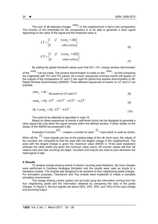  ISSN: 2089-3272
IJEEI Vol. 5, No. 1, March 2017 : 30 – 36
34
The sum of all detected charges jisum,
in the neighborhood is fed to two comparators
The function of the thresholds for the comparators is to be able to generate a clock signal
depending on the value of the signal and the threshold value is:





 

otherwhise
thsumif
LT ji
0
)1(1
(6)





 

otherwhise
thsumif
UT ji
0
)2(1
(7)
By setting the global threshold values such that th2 > th1, energy window discriminator
of the jisum,
can be made. The window discrimination is made on this jisum,
by first comparing
the magnitude with Th1 and Th2 values. As a result, sequences of binary events will appear on
the outputs of the comparators UT and LT are used for performing window discrimination in All-
Digital Window Discriminators (ADWD). Three different sequences of events on UT and LT are
possible:
:1, thsum ji 
No event on UT and LT; (8)

 LTUTUTLTthsum ji :2, (9)

 LTLTthsumth ji :2,1 . (10)
The event to be detected is described in case 10.
Based on these sequences of events a self-timed circuit can be designed to generate a
clock signal (clk) only when the signal remains within the defined window. Further details on the
design of the ADWD are presented in [6].
Evaluation Function jiEF,
creates a counter for each jiD,
input which is used as clocks.
When all the jiD,
input signals are low at the positive edge of the clk clock input, the values of
the counters are compared to find the pixel with the largest charge in the neighborhood. The
pixel with the largest charge is given the maximum value (65535 in 16-bit pixel resolution)
whereas the other pixels are given the minimum value (zero). All counter values will then be
reset to zero and new counting can begin. Counters and outputs are reset to zero whenever the
reset signal is high.
4. Results
To analyze charge-sharing events in photon counting pixel detectors, the input charges
were performed in Candace Analogue Simulator and the results were used as inputs to a
hardware module. The module was designed to be sensitive to four neighboring pixels charges.
For simulation purposes, Test-bench and Top module were implanted to create a complete
simulation environment.
The charge sharing control system can be build using the information coming from the
four neighboring pixels and the information obtained by comparing the ratio of the pixels
charges. In Figure 5, the four signals are about (35%, 25%, 20%, and 15%) of the input charge
and summing output.
 