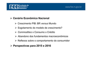 www.fee.rs.gov.br
 Cenário Econômico Nacional
 Perspectivas para 2015 e 2016
 Crescimento PIB: BR versus Mundo
 Esgotamento do modelo de crescimento?
 Commodities x Consumo x Crédito
 Abandono dos fundamentos macroeconômicos
 Reflexos sobre o comportamento do consumidor
 