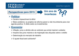 www.fee.rs.gov.br
Perspectivas para 2015: Um ano de
incertezas
 Política:
 Cenário Impeachment é difícil
 Maior problema: os projetos de reforma param e não há ambiente para criar
agenda positiva  efeito sobre os investimentos
 Economia:
 Inflação, juros e câmbio são as variáveis que ainda inspiram cuidados
 Impacto dos juros maiores e da majoração das alíquotas sobre o crédito
 Deterioração do mercado de trabalho
 O ajuste fiscal será suficiente?
 