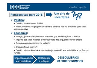 www.fee.rs.gov.br
Perspectivas para 2015: Um ano de
incertezas
 Política:
 Cenário Impeachment é difícil.
 Maior problema: os projetos de reforma param e não há ambiente para criar
agenda positiva
 Economia:
 Inflação, juros e câmbio são as variáveis que ainda inspiram cuidados
 Impacto dos juros maiores e da majoração das alíquotas sobre o crédito
 Deterioração do mercado de trabalho
 O ajuste fiscal é crível?
 Cenário internacional  Aumento dos juros nos EUA e instabilidade na Europa
(Grécia)
Impacta o câmbio
e expectativas
Realimenta
a inflação
DESEQUILÍBRIOS
MACROECONÔMICOS
 