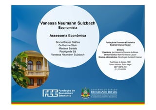 www.fee.rs.gov.br
Fundação de Economia e Estatística
Siegfried Emanuel Heuser
Diretoria
Presidente: Igor Alexandre Clemente de Morais
Diretor Técnico: Martinho Roberto Lazzari
Diretora Administrativa: Nóra Angela Gundlach Kraemer
Rua Duque de Caxias, 1691
Centro Histórico, Porto Alegre
CEP: 90010-283
(51) 3216.9000
Vanessa Neumann Sulzbach
Economista
Assessoria Econômica
Bruno Breyer Caldas
Guilherme Stein
Mariana Bartels
Rodrigo de Sá
Vanessa Neumann Sulzbach
 