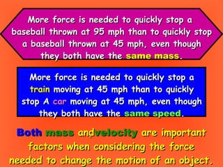 More force is needed to quickly stop a  baseball thrown at 95 mph than to quickly stop a baseball thrown at 45 mph, even though they both have the  same mass . Both   mass  and  velocity  are important factors when considering the force needed to change the motion of an object. More force is needed to quickly stop a train  moving at 45 mph than to quickly stop A  car  moving at 45 mph, even though they both have the  same speed . 