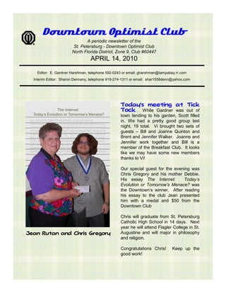 Downtown Optimist Club
                               A periodic newsletter of the
                        St. Petersburg - Downtown Optimist Club
                       North Florida District, Zone 9, Club #60447
                                 APRIL 14, 2010

    Editor: E. Gardner Harshman, telephone 592-0243 or email: gharshman@tampabay.rr.com
  Interim Editor: Sharon Dennany, telephone 919-274-1311 or email: shar1558denn@yahoo.com




                                                  Today’s meeting at Tick
                                                  Tock… While Gardner was out of
                                                  town tending to his garden, Scott filled
                                                  in. We had a pretty good group last
                                                  night, 19 total. Vi brought two sets of
                                                  guests – Bill and Joanne Quinton and
                                                  Brent and Jennifer Walker. Joanne and
                                                  Jennifer work together and Bill is a
                                                  member of the Breakfast Club. It looks
                                                  like we may have some new members
                                                  thanks to Vi!

                                                  Our special guest for the evening was
                                                  Chris Gregory and his mother Debbie.
                                                  His essay The Internet:       Today’s
                                                  Evolution or Tomorrow’s Menace? was
                                                  the Downtown’s winner. After reading
                                                  his essay to the club Jean presented
                                                  him with a medal and $50 from the
                                                  Downtown Club

                                                  Chris will graduate from St. Petersburg
                                                  Catholic High School in 14 days. Next
                                                  year he will attend Flagler College in St.
Jean Rutan and Chris Gregory                      Augustine and will major in philosophy
                                                  and religion.

                                                  Congratulations Chris!       Keep up the
                                                  good work!
 