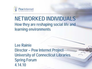 NETWORKED INDIVIDUALS
How they are reshaping social life and
learning environments


Lee Rainie
Director – Pew Internet Project
University of Connecticut Libraries
Spring Forum
4.14.10
 