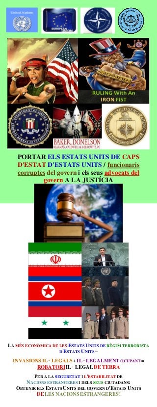 PORTAR ELS ESTATS UNITS DE CAPS
D'ESTAT D'ESTATS UNITS / funcionaris
corruptes del govern i els seus advocats del
govern A LA JUSTÍCIA
LA MÉS ECONÒMICA DE LES ESTATS UNITS DE RÈGIM TERRORISTA
D'ESTATS UNITS –
INVASIONS IL · LEGALS +IL · LEGALMENT OCUPANT =
ROBATORIIL · LEGAL DE TERRA
PER A LA SEGURETAT I L'ESTABILITAT DE
NACIONS ESTRANGERES I DELS SEUS CIUTADANS:
OBTENIR ELS ESTATS UNITS DEL GOVERN D'ESTATS UNITS
DELES NACIONS ESTRANGERES!
 