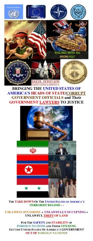 BRINGING THE UNITED STATES OF
 AMERICA’S HEADS OF STATE/CORRUPT
   GOVERNMENT OFFICIALS and Their
  GOVERNMENT LAWYERS TO JUSTICE




 THE TAKE DOWN OF THE UNITED STATES OF AMERICA’S
            TERRORIST REGIME - -

UNLAWFUL INVASIONS + UNLAWFULLY OCCUPYING =
          UNLAWFUL THEFT OF LAND

          FOR THE SAFETY AND STABILITY OF
       FOREIGN NATIONS AND THEIR CITIZENS:
  GET THE UNITED STATES OF AMERICA’S GOVERNMENT
             OUT OF FOREIGN NATIONS!
 
