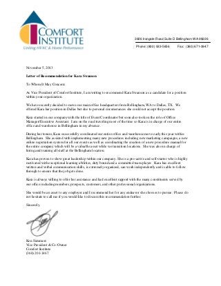 November 5, 2013
Letter of Recommendation for Kara Swanson
To Whom It May Concern:
As Vice President of Comfort Institute, I am writing to recommend Kara Swanson as a candidate for a position
within your organization.
We have recently decided to move our main office headquarters from Bellingham, WA to Dallas, TX. We
offered Kara her position in Dallas but due to personal circumstances she could not accept the position.
Kara started in our company with the title of Event Coordinator but soon also took on the role of Office
Manager/Executive Assistant. I am on the road traveling most of the time so Kara is in charge of our entire
office and warehouse in Bellingham in my absence.
During her tenure, Kara successfully coordinated our entire office and warehouse move early this year within
Bellingham. She assisted with implementing many new procedures including new marketing campaigns, a new
online registration system for all our events as well as coordinating the creation of a new procedure manual for
the entire company which will be a valuable asset while we transition locations. She was also in charge of
hiring and training all staff at the Bellingham location.
Kara has proven to show great leadership within our company. She is a pro-active and self-starter who is highly
motivated with exceptional learning abilities, duty bound and a committed team player. Kara has excellent
written and verbal communication skills, is extremely organized, can work independently and is able to follow
through to ensure that the job gets done.
Kara is always willing to offer her assistance and had excellent rapport with the many constituents served by
our office including members, prospects, customers, and other professional organizations.
She would be an asset to any employer and I recommend her for any endeavor she chooses to pursue. Please do
not hesitate to call me if you would like to discuss this recommendation further.
Sincerely,
Ken Summers
Vice President & Co-Owner
Comfort Institute
(360) 201-1467
3926 Irongate Road Suite D Bellingham WA 98226
Phone: (800) 933-5656 Fax: (360) 671-0947
 