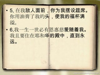 • 5, 在我敌人面前，你为我摆设筵席。
你用油膏了我的头，使我的福杯满
溢。
• 6,我一生一世必有恩惠慈爱随着我。
我且要住在耶和华的殿中，直到永
远。
 