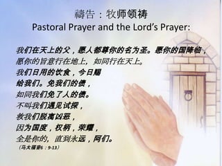 禱告：牧师领祷
Pastoral Prayer and the Lord’s Prayer:
我们在天上的父，愿人都尊你的名为圣。愿你的国降临，
愿你的旨意行在地上，如同行在天上。
我们日用的饮食，今日赐
给我们。免我们的债，
如同我们免了人的债。
不叫我们遇见试探，
救我们脱离凶恶，
因为国度，权柄，荣耀，
全是你的，直到永远，阿们。
（马太福音6：9-13）
 