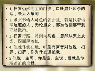 • 1, 扫罗仍然向主的门徒，口吐威吓凶杀的
话，去见大祭司，
• 2, 求文书给大马色的各会堂，若是找着信
奉这道的人，无论男女，都准他捆绑带到
耶路撒冷。
• 3, 扫罗行路，将到大马色，忽然从天上发
光，四面照着他。
• 4, 他就仆倒在地，听见有声音对他说，扫
罗，扫罗，你为什么逼迫我。
• 5,他说，主阿，你是谁。主说，我就是你
所逼迫的耶稣。
 