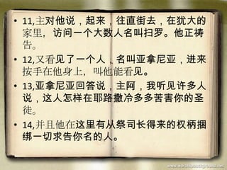 • 11,主对他说，起来，往直街去，在犹大的
家里，访问一个大数人名叫扫罗。他正祷
告。
• 12,又看见了一个人，名叫亚拿尼亚，进来
按手在他身上，叫他能看见。
• 13,亚拿尼亚回答说，主阿，我听见许多人
说，这人怎样在耶路撒冷多多苦害你的圣
徒。
• 14,并且他在这里有从祭司长得来的权柄捆
绑一切求告你名的人。
 
