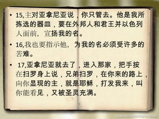 • 15,主对亚拿尼亚说，你只管去。他是我所
拣选的器皿，要在外邦人和君王并以色列
人面前，宣扬我的名。
• 16,我也要指示他，为我的名必须受许多的
苦难。
• 17,亚拿尼亚就去了，进入那家，把手按
在扫罗身上说，兄弟扫罗，在你来的路上，
向你显现的主，就是耶稣，打发我来，叫
你能看见，又被圣灵充满。
 