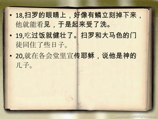 • 18,扫罗的眼睛上，好像有鳞立刻掉下来，
他就能看见，于是起来受了洗。
• 19,吃过饭就健壮了。扫罗和大马色的门
徒同住了些日子。
• 20,就在各会堂里宣传耶稣，说他是神的
儿子。
 