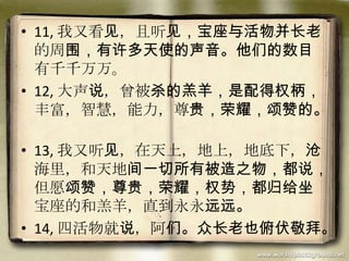 • 11, 我又看见，且听见，宝座与活物并长老
的周围，有许多天使的声音。他们的数目
有千千万万。
• 12, 大声说，曾被杀的羔羊，是配得权柄，
丰富，智慧，能力，尊贵，荣耀，颂赞的。
• 13, 我又听见，在天上，地上，地底下，沧
海里，和天地间一切所有被造之物，都说，
但愿颂赞，尊贵，荣耀，权势，都归给坐
宝座的和羔羊，直到永永远远。
• 14, 四活物就说，阿们。众长老也俯伏敬拜。
 