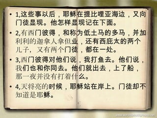• 1,这些事以后，耶稣在提比哩亚海边，又向
门徒显现。他怎样显现记在下面。
• 2,有西门彼得，和称为低土马的多马，并加
利利的迦拿人拿但业，还有西庇太的两个
儿子，又有两个门徒，都在一处。
• 3,西门彼得对他们说，我打鱼去。他们说，
我们也和你同去。他们就出去，上了船，
那一夜并没有打着什么。
• 4,天将亮的时候，耶稣站在岸上。门徒却不
知道是耶稣。
 
