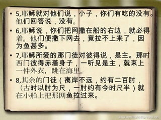 • 5,耶稣就对他们说，小子，你们有吃的没有。
他们回答说，没有。
• 6,耶稣说，你们把网撒在船的右边，就必得
着。他们便撒下网去，竟拉不上来了，因
为鱼甚多。
• 7,耶稣所爱的那门徒对彼得说，是主。那时
西门彼得赤着身子，一听见是主，就束上
一件外衣，跳在海里。
• 8,其余的门徒（离岸不远，约有二百肘，
（古时以肘为尺，一肘约有今时尺半）就
在小船上把那网鱼拉过来。
 